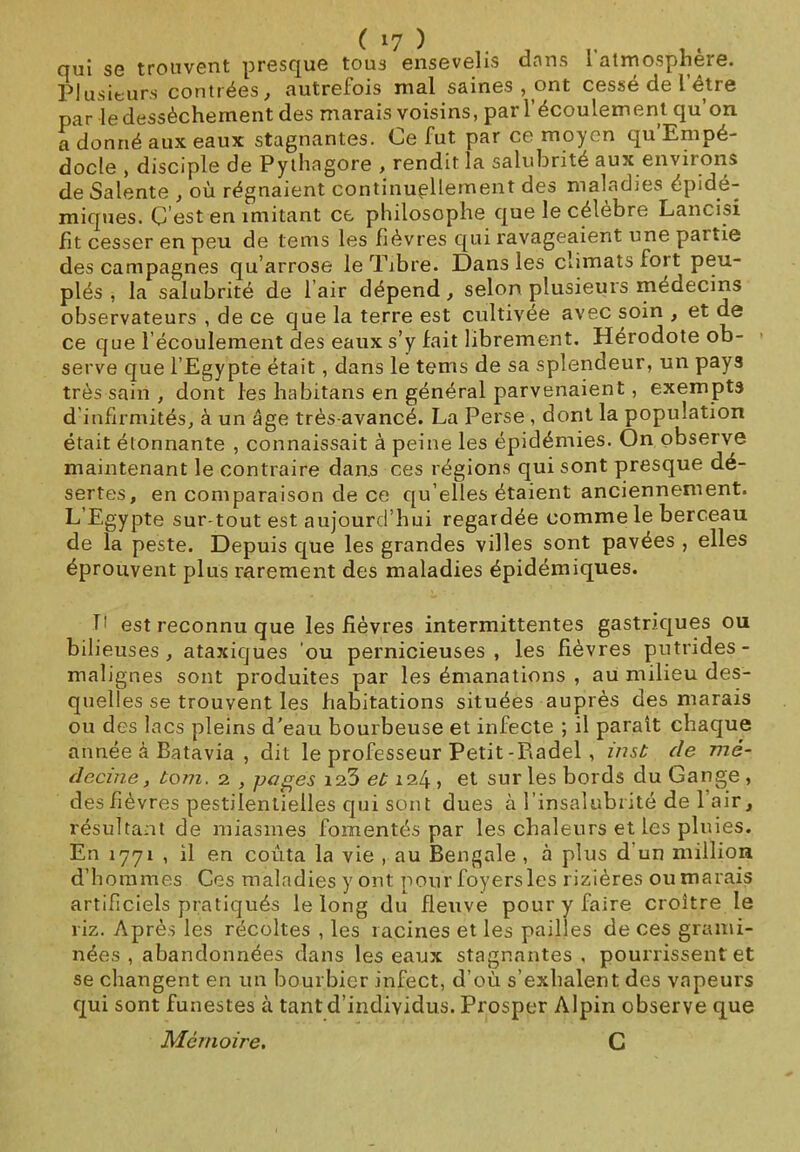 qui se trouvent presque tous ensevelis dans l atmosphère. Plusieurs contrées, autrefois mal saines, ont cessé de l être par le dessèchement des marais voisins, par l'écoulement qu’on a donné aux eaux stagnantes. Ce fut par ce moyen qu Empé- docle , disciple de Pythagore , rendit la salubrité aux environs de Salente , où régnaient continuellement des maladies épidé- miques. C’est en imitant ce philosophe que le célèbre Lancisi fit cesser en peu de tems les fièvres qui ravageaient une paitie des campagnes qu’arrose le Tibre. Dans les climats fort peu- plés , la salubrité de l air dépend, selon plusieurs médecins observateurs , de ce que la terre est cultivée avec soin , et de ce que l’écoulement des eaux s’y fait librement. Hérodote ob- serve que l’Egypte était, dans le tems de sa splendeur, un pays très sain , dont les liabitans en général parvenaient, exempts d infirmités, à un âge très-avancé. La Perse , dont la population était étonnante , connaissait à peine les épidémies. On observe maintenant le contraire dans ces régions qui sont presque dé- sertes, en comparaison de ce qu’elles étaient anciennement. L’Egypte sur tout est aujourd’hui regardée comme le berceau de la peste. Depuis que les grandes villes sont pavées , elles éprouvent plus rarement des maladies épidémiques. T! est reconnu que les fièvres intermittentes gastriques ou bilieuses, ataxiques ou pernicieuses, les fièvres putrides - malignes sont produites par les émanations , au milieu des- quelles se trouvent les habitations situées auprès des marais ou des lacs pleins d'eau bourbeuse et infecte ; il parait chaque année à Batavia , dit le professeur Petit-Piadel, inst de mé- decine, boni. 2 , pages ia3 et 124 , et sur les bords du Gange , des fièvres pestilentielles qui sont dues à l’insalubrité de 1 air, résultant de miasmes fomentés par les chaleurs et les pluies. En 1771 , il en coûta la vie , au Bengale , à plus d un million d’hommes Ces maladies y ont pour foyers les rizières ou marais artificiels pratiqués le long du fleuve pour y faire croître le riz. Après les récoltes , les racines et les pailles de ces grami- nées , abandonnées dans les eaux stagnantes, pourrissent et se changent en un bourbier infect, d’où s’exhalent des vapeurs qui sont funestes à tant d’individus. Prosper Alpin observe que Mémoire. C