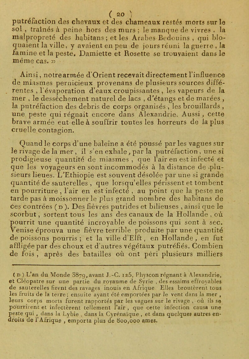 putréfaction des chevaux et des chameaux restés morts sur le sol , traînés à peine hors des murs ; le manque de vivres . la malpropreté des hqbitans ; et les Arabes Bédouins , qui blo- quaient la ville, y avaient en peu de jours réuni la guerre, la famine et la peste. Damiette et Rosette se trouvaient dans le même cas. 33 Ainsi, notrearmée d'Orient recevait directement l’influence de miasmes pernicieux provenans de plusieurs sources diffé- . rentes , l’évaporation d’eaux croupissantes , les vapeurs de la mer , le dessèchement naturel de lacs , d'étangs et de marées , la putréfaction des débris de corps organisés , les brouillards , une peste qui régnait encore dans Alexandrie. Aussi, cette brave armée eut elle à souffrir toutes les horreurs de la plus cruelle contagion. Quand le corps d’une baleine a été poussé par les vagues sur le rivage de la mer , il s'en exhale, par la putréfaction , une si prodigieuse quantité de miasmes , que l’air en est infecté et que les voyageurs en sont incommodés à la distance de plu- sieurs lieues. L'Ethiopie est souvent désolée par une si grande quantité de sauterelles , que lorsqu’elles périssent et tombent en pourriture, l’air en est infecté , au point que la peste ne tarde pas à moissonner le plus grand nombre des habitans de ces contrées ( d ). Des fièvres putrides et bilieuses , ainsi que le scorbut, sortent tous les ans des canaux de la Hollande , où pourrit une quantité incroyable de poissons qui sont à sec. Venise éprouva une fièvre terrible produite par une quantité de poissons pourris; et la ville d’Elft, en Hollande, en fut affligée par des choux et d’autres végétaux putréfiés. Combien de fois , après des batailles où ont péri plusieurs milliers ( D ) L’an du Monde 387g, avant J.-C. 12.S, Pliyscon régnant à Alexandrie, et Cléopâtre sur une partie du royaume de Syrie , des essaims effroyables de sauterelles firent des ravages inouis en Afrique Elles broutèrent tous les fruits de la terre; ensuite ayant été emportées par le vent dans la mer , leurs corps morts furent rapportés par les vagues sur le rivage , où ils se pourrirent et infectèrent tellement i’air , que cette infection causa une Îeste qui , dans la Lybie , dans la Cyrénaïque , et dans quelques autres en- roits de l’Afrique , emporta plus de 800,000 âmes.