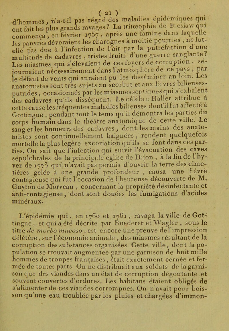 d'hommes , n’a-t-il pas régné des maladies épidémiques qui ont fait les plus grands ravages ? La tritœophie de Ri eslaw qui commença , en février 1767 , après une famine dans laquelle les pauvres dévoraient les charognes à moitié pourries , ne lut- elle pas due à l’infection de l'air par la putréfaction d une multitude de cadavres , tristes fruits d’une guerre sanglante : Les miasmes qui s’élevaient de ces foyers de corruption . sé- journaient nécessairement dans l’atmosphère de ce pays , par le défaut de vents qui auraient pu les disséminer au loin. Les anatomistes sont très-sujets au scorbut et aux fièvres bilieuses- putrides , occasionnés par les miasmes septiques qui s exhalent des cadavres qu'ils dissèquent. Le célèbi o Haller attribue a cette cause les fréquentes maladies bilieuses dont il lut affecté a Gottingue , pendant tout le tems qu’il démontra les parties du corps humain dans le théâtre anatomique de cette ville. Le sang et les humeurs des cadavres, dont les mains des anato- mistes sont continuellement baignées , rendent quelquefois mortelle la plus légère excoriation qu’ils se lont dans ces par- ties. On sait que l'infection qui suivit l'évacuation des caves sépulchrales de la principale église de Dijon , à la fin de 1 hy- ver de 1773 qui1 n’avait pas permis d’ouvrir la terre des cime- tières gelée à une grande profondeur , causa une fièvre contagieuse qui fut l’occasion de l’heureuse découverte de M. Guyton de Morveau , concernant la propriété désinfectante et anti-contagieuse, dont sont douées les fumigations d’acides minéraux. L'épidémie qui, en 1760 et 1761 , ravaga la ville de Got- tingue, et qui a été décrite par Roederer et Wagler , sous le titre de morbo mucoso , est encore une preuve de l’impression délétère , sur 1 économie animale , des miasmes résultant de la corruption des substances organisées Cette ville, dont la po- pulation se trouvait augmentée par une garnison de huit mille hommes de troupes françaises , était exactement cernée et fer- mée de toutes parts. On ne distribuait aux soldats de la garni- son que des viandes dans un état de corruption dégoûtante et souvent couvertes d’ordures. Les habitans étaient obligés de s'alimenter de ces viandes corrompues. On n avait peur bois- son qu’une eau troublée par les pluies et chargées d’immon-