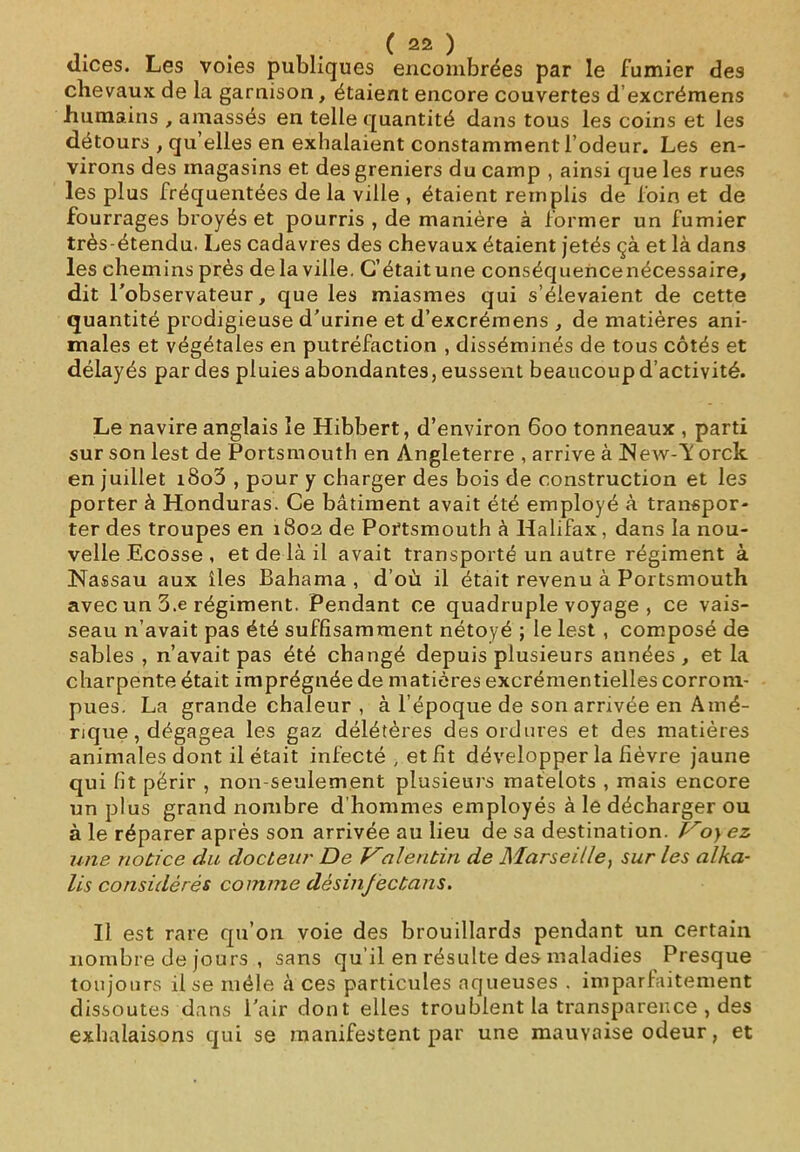 tlices. Les voies publiques encombrées par le fumier des chevaux de la garnison, étaient encore couvertes d’excrémens humains , amassés en telle quantité dans tous les coins et les détours , qu’elles en exhalaient constamment l’odeur. Les en- virons des magasins et des greniers du camp , ainsi que les rues les plus fréquentées de la ville , étaient remplis de foin et de fourrages broyés et pourris , de manière à former un fumier très-étendu. Les cadavres des chevaux étaient jetés çà et là dans les chemins près de la ville. C’était une conséquencenécessaire, dit l'observateur, que les miasmes qui s’élevaient de cette quantité prodigieuse d’urine et d’excrémens , de matières ani- males et végétales en putréfaction , disséminés de tous côtés et délayés par des pluies abondantes, eussent beaucoup d’activité. Le navire anglais le Hibbert, d’environ 600 tonneaux , parti sur son lest de Portsmouth en Angleterre , arrive à NeAv-1' orck en juillet i8o3 , pour y charger des bois de construction et les porter à Honduras. Ce bâtiment avait été employé à transpor- ter des troupes en 1802 de Portsmouth à Halifax, dans la nou- velle Ecosse , et de là il avait transporté un autre régiment à Nassau aux îles Bahama , d’où il était revenu à Portsmouth avec un 3.e régiment. Pendant ce quadruple voyage , ce vais- seau n’avait pas été suffisamment nétoyé ; le lest , composé de sables , n’avait pas été changé depuis plusieurs années , et la charpente était imprégnée de matières excrémentielles corrom- pues. La grande chaleur , à l’époque de son arrivée en Amé- rique , dégagea les gaz délétères des ordures et des matières animales dont il était infecté , et fit développer la fièvre jaune qui fit périr , non-seulement plusieurs matelots , mais encore un plus grand nombre d’hommes employés à le décharger ou à le réparer après son arrivée au lieu de sa destination. Voy ez une notice du docteur De Valentin de Marseille, sur les alka- lis considérés comme dèsinjectans. Il est rare qu’on voie des brouillards pendant un certain nombre de jours , sans qu’il en résulte des maladies Presque toujours il se mêle à ces particules aqueuses . imparfaitement dissoutes dans l'air dont elles troublent la transparence , des exhalaisons qui se manifestent par une mauvaise odeur, et