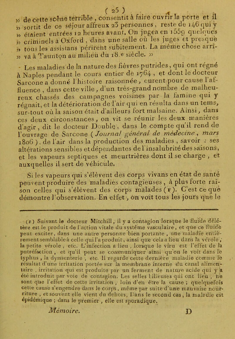 « de cette scène terrible , consentit à faire ouvrir la porte et il » sortit de ce séjour affreux 23 personnes , reste de 146 qui y » étaient entrées 12 heures avant, On jugea en J 669 quelques « criminels à Oxford , clans une salle où les juges et presque 3» tous les assistant périreht subitement. La même chose arri- 33 va à Taunton au milieu du 18 e siècle. w - Les maladies de la nature des fièvres putrides, qui ont régné à Ma pies pendant le cours entier de 1764 , et dont le docteur Sarcone a donné l’histoire raisonnée, eurent pour cause l’at- fluence , dans cette ville, d’un très-grand nombre de malheu- reux chassés des campagnes voisines par la lamine qui y régnait, et la détérioration de l’air qui en résulta dans un tems, sur-tout où la saison était d’ailleurs fort malsaine. Ainsi, dans ces deux circonstances, on vit se réunir les deux manières d’agir , dit le docteur Double , dans le compte qu’il rend de l’ouvrage de Sarcone ( Journal général de médecine , mars 1806 ). de l’air dans la production des maladies , savoir ; ses altérations sensibles et dépendantes de l’insalubrité des saisons, et les vapeurs septiques et meurtrières dont il se charge , et auxquelles il sert de véhicule. Si les vapeurs qui s’élèvent des corps vivans en état de santé peuvent produire des maladies contagieuses , à plus forte rai- son celles qui s’élèvent des corps malades (f). C’est ce que démontre l’observation. En effet, on voit tous les jours que le (f ) Suivant le docteur Mitchill, il y a contagion lorsque le fluide délé- tère est le produit de l’action vitale du système vasculaire , et que ce fiuidè peut exciter, dans une autre personne bien portante , une maladie entiè- rement semblable à celle qui l’a produit, ainsi que cela a lieu dans la vérole ; la petite vérole , etc. L’infection a lieu , lorsque le viru est l’effet de la putréfaction , et qu’il peut se communiquer ainsi qu'on le voit dans le typhus , la dysssenterie , etc II regarde celte dernière maladie comme lô résultat d’une irritation portée sur la membrane interne du canal alimen- taire , irritation qui est produite par un ferment de nature acide qui y a été introduit par voie de contagion. Les selles bilieuses qui ont lieu , ne sont que l’effet de cette irritatioii , loin d’en être la cause ; quelquefois cette cause s’engendre dans le corps , même par suite d’une mauvaise nour- riture , et souvent elle vient du dehors. Dans le second cas, la maladie est épidémique ; dans le premier , elle est sporadique. Mémoire. D