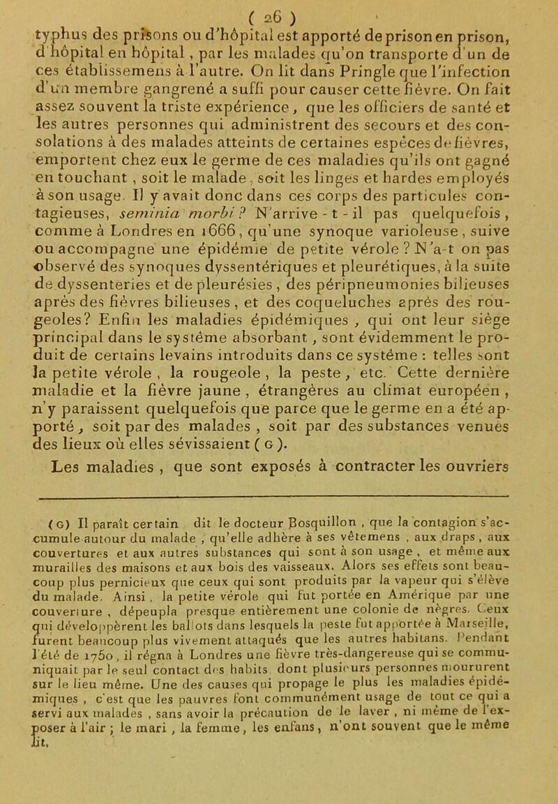 typhus des prisons ou d’hôpital est apporté de prison en prison, d hôpital en hôpital, par les malades eru’on transporte d'un de ces étabiissemens à l’autre. On lit dans Pringle que l’infection d’un membre gangrené a suffi pour causer cette fièvre. On fait assez souvent la triste expérience , que les officiers de santé et les autres personnes qui administrent des secours et des con- solations à des malades atteints de certaines espèces ch* fièvres, emportent chez eux le germe de ces maladies qu’ils ont gagné en touchant , soit le malade, soit les linges et hardes employés à son usage II y avait donc dans ces corps des particules con- tagieuses, seminia niorbi ? N’arrive -1 - il pas quelquefois, comme à Londres en 1666, qu’une synoque varioleuse , suive ou accompagne une épidémie de petite vérole? N’a-t on pas observé des synoques dyssentériques et pleurétiques, à la suite de dyssenteries et de pleurésies , des péripneumonies bilieuses après des fièvres bilieuses , et des coqueluches après des rou- geoles? Enfin les maladies épidémiques , qui ont leur siège principal dans le système absorbant, sont évidemment le pro- duit de certains levains introduits dans ce système : telles .^ont la petite vérole , la rougeole , la peste , etc. Cette dernière maladie et la fièvre jaune , étrangères au climat européen , quelquefois que parce que le germe en a été ap- des malades , soit par des substances venues îs sévissaient (g). Les maladies , que sont exposés à contracter les ouvriers n y paraissent c porté , soit par des lieux où ell< (G) Il paraît certain dit le docteur Bosquillon , que la contagion s’ac- cumule autour du malade , qu’elle adhère à ses vêtemens , aux draps , aux couvertures et aux autres substances qui sont à son usage , et même aux murailles des maisons et aux bois des vaisseaux. Alors ses effets sont beau- coup plus pernicieux que ceux qui sont produits par la vapeur qui s élève du malade. Ainsi, la petite vérole qui fut portée en Amérique par une couveriure , dépeupla presque entièrement une colonie de nègres, (..eux qui développèrent les ballots dans lesquels la peste fut apportée à Marseille, furent beaucoup plus vivemenl attaqués que les autres habitans. Pendant 1 été de 1760 , il régna à Londres une fièvre très-dangereuse qui se commu- niquait par le seul contact des habits dont plusieurs personnes moururent sur le lieu même. Line des causes qui propage le plus les maladies épidé- miques , c'est que les pauvres font communément usage de tout ce qui a servi aux malades , sans avoir la précaution de le laver , ni même de 1 ex- poser à l’air ; le mari , la femme , les enfans , n’ont souvent que le même