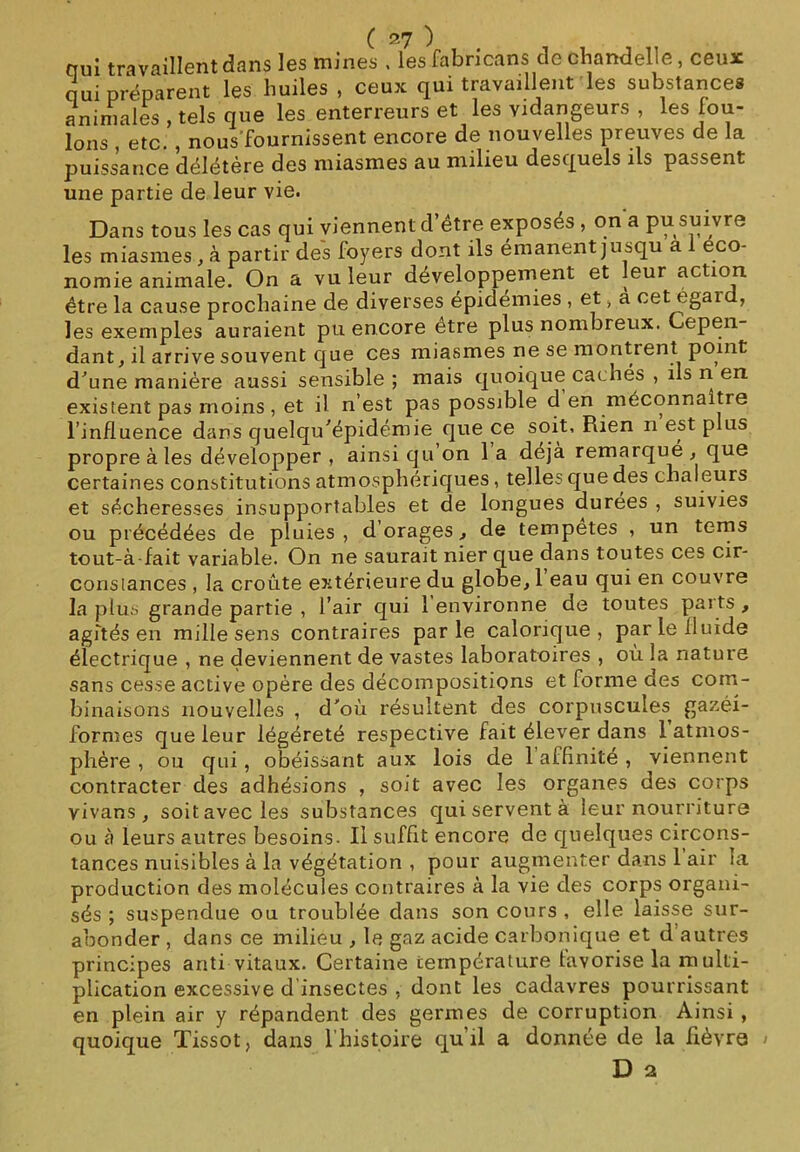 qui travaillent dans les mines , lesfabricans de chandelle, ceux qui préparent les huiles , ceux qui travaillent les substances animales , tels que les enterreurs et les vidangeurs , les fou- lons , etc. , nous fournissent encore de nouvelles preuves de la puissance délétère des miasmes au milieu desquels ils passent une partie de leur vie. Dans tous les cas qui viennent d’être exposés , on a pu suivre les miasmes , à partir des foyers dont ils émanent jusqu a éco- nomie animale. On a vu leur développement et leur action être la cause prochaine de diverses épidémies , et , a cet égal , les exemples auraient pu encore etre plus nombreux. Cepen- dant, il arrive souvent que ces miasmes ne se montrent point d'une manière aussi sensible ; mais quoique cachés , ils n en existent pas moins, et il n’est pas possible d en méconnaître l’influence dans quelqu'épidémie que ce soit, Piien n est plus propre aies développer , ainsi qu on 1 a déjà remarqué , que certaines constitutions atmosphériques, telles que des chaleurs et sécheresses insupportables et de longues durees , suivies ou précédées de pluies, dorages, de tempêtes , un terns tout-à-fait variable. On ne saurait nier que dans toutes ces cir- constances , la croûte extérieure du globe, 1 eau qui en couvre la plus grande partie , l’air qui 1 environne de toutes parts , agités en mille sens contraires parle calorique, par le fluide électrique , ne deviennent de vastes laboratoires , où la nature sans cesse active opère des décompositions et forme des com- binaisons nouvelles , d'où résultent des corpuscules gazéi- formes que leur légéreté respective fait élever dans 1 atmos- phère , ou qui, obéissant aux lois de 1 affinité , viennent contracter des adhésions , soit avec les organes des corps vivans , soit avec les substances qui servent à leur nourriture ou à leurs autres besoins. Il suffit encore de quelques circons- tances nuisibles à la végétation , pour augmenter dans 1 air la production des molécules contraires à la vie des corps organi- sés ; suspendue ou troublée dans son cours , elle laisse sur- abonder , dans ce milieu , le gaz acide carbonique et d autres principes anti vitaux. Certaine température favorise la multi- plication excessive d insectes , dont les cadavres pourrissant en plein air y répandent des germes de corruption Ainsi , quoique Tissot, dans l’histoire qu il a donnée de la fièvre > D a