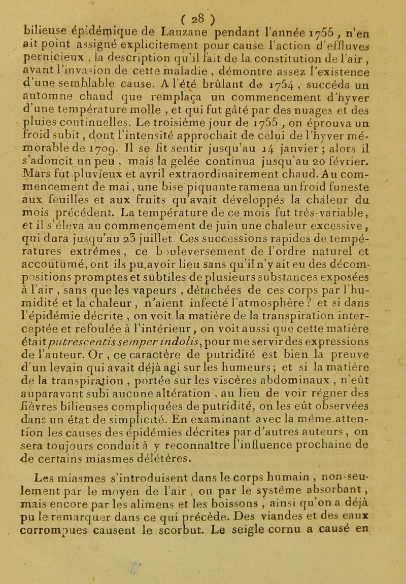 bilieuse épidémique de Lauzane pendant l’année , n’en ait point assigné explicitement pour cause l’action d’effluves pernicieux , la description qu’il fait de la constitution de l’air , avant 1 invasion de cette maladie , démontre assez l'existence d une semblable cause. A l’été brûlant de 1764, succéda un automne chaud que remplaça un commencement d’hyver d’une température molle , et qui fut gâté par des nuages et des pluies continuelles. Le troisième jour de iy55 , on éprouva un froid subit, dont l’intensité approchait de celui de l’hyver mé- morable de 1709. Jl se fit sentir jusqu’au 14 janvier; alors il s’adoucit un peu , mais la gelée continua jusqu’au 20 février. Mars fut.pluvieux et avril extraordinairement chaud. Au com- mencement de mai, une bise piquante ramena un froid funeste aux feuilles et aux fruits qu’avait développés la chaleur du mois précédent. La température de ce mois fut très-variable, et il s’éleva au commencement de juin une chaleur excessive , qui dura jusqu’au 23 juillet Ces successions rapides de tempé- ratures extrêmes, ce bouleversement de l’ordre naturel et accoutumé, ont ils pu.avoir lieu sans qu’il n’y ait eu des décom- positions promptes et subtiles de plusieurs substances exposées à l’air , sans que les vapeurs , détachées de ces corps par 1 hu- midité et la chaleur , n'aient infecté l'atmosphère ? et si dans l’épidémie décrite , on voit la matière de la transpiration inter- ceptée et refoulée à l’intérieur, on voit aussi que cette matière étaitputrescentissemper indolis, pour me servir des expressions de l’auteur. Or , ce caractère de putridité est bien la preuve d’un levain qui avait déjà agi sur les humeurs ; et si la matière de la transpiration , portée sur les viscères abdominaux , n’eût auparavant subi aucu ne altération , au lieu de voir régner des fièvres bilieuses compliquées de putridité, on les eût observées dans un état de simplicité. En examinant avec la même.atten- tion les causes des épidémies décrites par d'autres auteurs , on sera toujours conduit à y reconnaître l’influence prochaine de de certains miasmes délétères. Les miasmes s’introduisent dans le corps humain , non-seu- lement par le moyen de l air , on par le système absorbant, mais encore par les alimens et les boissons , ainsi qu on a déjà pu le remarquer dans ce qui précède. Des viandes et des eaux corrompues causent le scorbut. Le seigle cornu a causé en