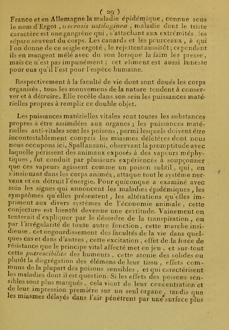 France et en Allemagne la maladie épidémique , connue sous lenomd'Ergot , necrosis uscüaginea , maladie dont le triste caractère est une gangrène qui , s’attachant aux extrémités . !es sépare souvent du corps. Les canards et les pourceaux , à ejui l’on donne de ce seigle ergoté , le rejettent aussitôt ; cependant ils en mangent mêlé avec du son lorsque la faim les presse, mais ce n’est pas impunément ; cet aliment est aussi funeste pour eux qu’il l’est pour fespéce humaine. Respectivement à la faculté de vie dont sont doués les corps organisés , tous les mouvemens de la nature tendent à conser- ver et à détruire. Elle recèle dans son sein les puissances maté- rielles propres à remplir ce double objet. Les puissances matérielles vitales sont toutes les substances propres à être assimilées aux organes ; les puissances maté- rielles anti-vitales sont les poisons , parmi lesquels doivent être incontestablement compris les miasmes délétères dont nous nous occupons ici. Spallanzani, observant la promptitude avec laquelle périssent des animaux exposés à des vapeurs méphy- tiques , fut conduit par plusieurs expériences à soupçonner que ces vapeurs agissent comme un poison subtil , qui, en s insinuant dans les corps animés , attaque tout le système ner- veux et en détruit l’énergie. Pour quiconque a examiné avec soin les signes qui annoncent les maladies épidémiques , les symptômes qu elles présentent, les altérations qu’elles im- priment aux divers systèmes de l’économie animale , cette conjecture est bientôt devenue une certitude. Vainement on tenterait d expliquer par le désordre de la transpiration , ou par l irrégularité de toute autre fonction, cette marche insi- dieuse . cet engourdissement des facultés de la vie dans quel- ques cas et dans d autres , cette excitation , effet de la force de résistance que le principe vital affecté met en jeu , et sur-tout cette putrescibilité des humeurs , cette atonie des solides ou p utot la disgrégation des élémens de leur tissu , effets com- muns de la plupart des poisons sensibles , et qui caractérisent es maladies dont il est question. Si les effets des poisons sen- sibles sont plus marqués , cela vient de leur concentration et de leur impression première sur un seul organe , tandis que les miasmes délayés dans l’air pénétrent par une- surface plus