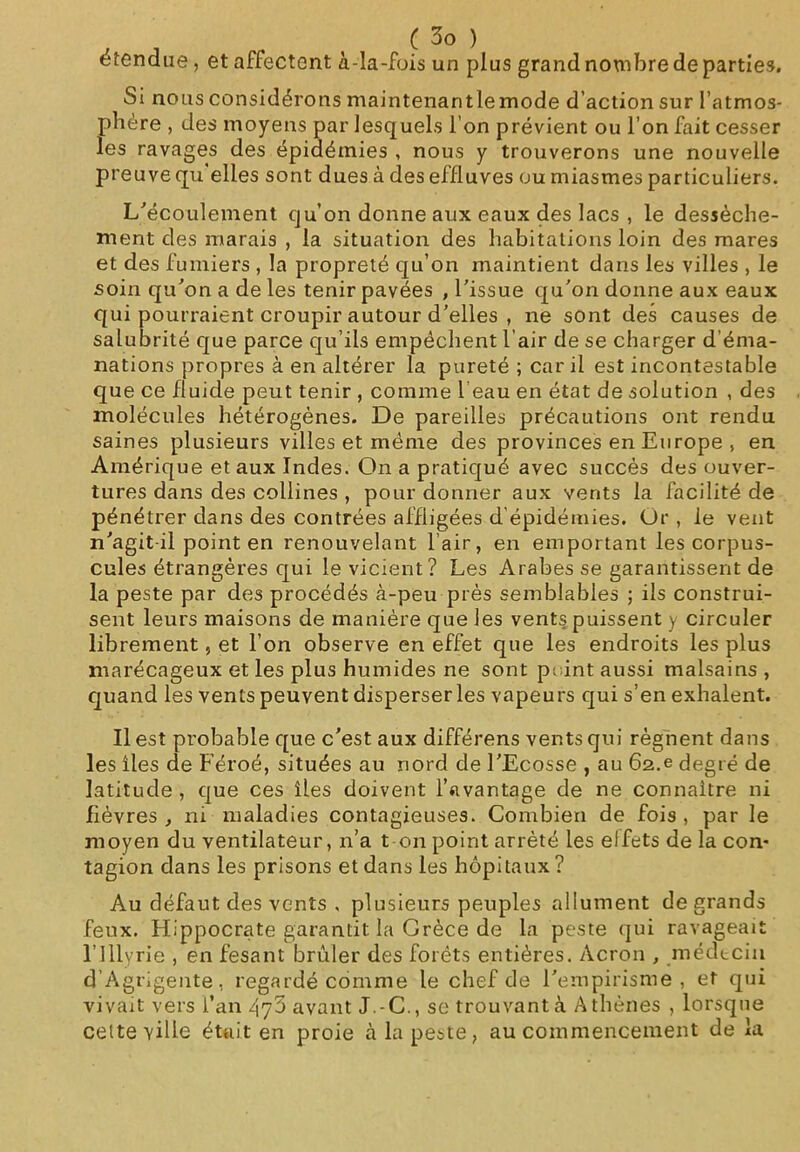 étendue, et affectent à-la-fois un plus grand nombre de parties. Si nous considérons maintenantlemode d’action sur l’atmos- phère , des moyens par lesquels l'on prévient ou l’on fait cesser les ravages des épidémies , nous y trouverons une nouvelle preuve qu elles sont dues à des effluves ou miasmes particuliers. L’écoulement qu’on donne aux eaux des lacs , le dessèche- ment des marais , la situation des habitations loin des mares et des fumiers , la propreté qu’on maintient dans les villes , le soin qu’on a de les tenir pavées , l’issue qu’on donne aux eaux qui pourraient croupir autour d’elles , ne sont des causes de salubrité que parce qu’ils empêchent l’air de se charger d’éma- nations propres à en altérer la pureté ; car il est incontestable que ce fluide peut tenir , comme l eau en état de solution , des molécules hétérogènes. De pareilles précautions ont rendu saines plusieurs villes et même des provinces en Europe , en Amérique et aux Indes. On a pratiqué avec succès des ouver- tures dans des collines , pour donner aux vents la facilité de pénétrer dans des contrées affligées d'épidémies. Or , le vent n’agit il point en renouvelant l’air, en emportant les corpus- cules étrangères qui le vicient? Les Arabes se garantissent de la peste par des procédés à-peu prés semblables ; ils construi- sent leurs maisons de manière que les vents puissent y circuler librement, et l’on observe en effet que les endroits les plus marécageux et les plus humides ne sont peint aussi malsains, quand les vents peuvent disperser les vapeurs qui s’en exhalent. Il est probable que c’est aux différens vents qui régnent dans les îles de Féroé, situées au nord de l’Ecosse , au 62.e degré de latitude , que ces îles doivent l’avantage de ne connaître ni fièvres , ni maladies contagieuses. Combien de fois , par le moyen du ventilateur, n’a t on point arrêté les elfets de la con- tagion dans les prisons et dans les hôpitaux? Au défaut des vents , plusieurs peuples allument de grands feux. Hippocrate garantit la Grèce de la peste qui ravageait l’Illyrie , en fesant brûler des forêts entières. Acron , médecin d’Agrigente, regardé comme le chef de l’empirisme, et qui vivait vers l’an avant J.-C., se trouvant à Athènes , lorsque celte ville était en proie à la peste, au commencement de la