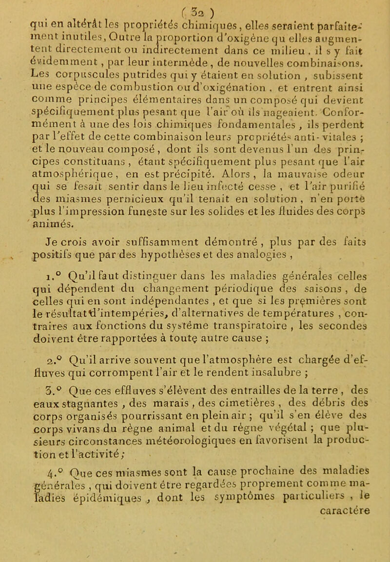 qui en altérât les propriétés chimiques, elles seraient parfaite- ment inutiles, Outre la proportion d’oxigéne qu elles augmen- tent directement ou indirectement dans ce milieu . il s y fait évidemment , par leur intermède, de nouvelles combinaisons. Les corpuscules putrides qui y étaient en solution , subissent une espèce de combustion ou d’oxigénation . et entrent ainsi comme principes élémentaires dans un composé qui devient spécifiquement plus pesant que l’air où ils nageaient. Confor- mément à une des lois chimiques fondamentales , ils perdent par l'effet de cette combinaison leurs propriétés anti- vitales ; et le nouveau composé , dont ils sont devenus l’un des prin- cipes constituans , étant spécifiquement plus pesant que l’air atmosphérique, en est précipité. Alors, la mauvaise odeur qui se fesait sentir dans le lieu infecté cesse, et l'air purifié des miasmes pernicieux qu’il tenait en solution , n’en porte plus l’impression funeste sur les solides et les fluides des corps animés. Je crois avoir suffisamment démontré , plus par des faits positifs que par des hypothèses et des analogies , i.° Qu’il faut distinguer dans les maladies générales celles qui dépendent du changement périodique des saisons , de celles qui en sont indépendantes , et que si le3 premières sont le résultattTintempéries, d’alternatives de températures , con- traires aux fonctions du système transpiratoire , les secondes doivent être rapportées à toutç autre cause ; 2.0 Qu’il arrive souvent que l’atmosphère est chargée d’ef- fluves qui corrompent l’air et le rendent insalubre ; 3. ° Que ces effluves s’élèvent des entrailles de la terre , des eaux stagnantes , des marais , des cimetières , des débris des corps organisés pourrissant en plein air ; qu’il s’en élève des corps vivans du règne animal et du régne végétal; que plu- sieurs circonstances météorologiques en favorisent la produc- tion et l’activité; 4. ° Que ces miasmes sont la cause prochaine des maladies générales , qui doivent être regardées proprement comme ma- ladies épidémiques , dont les symptômes particuliers , le caractère