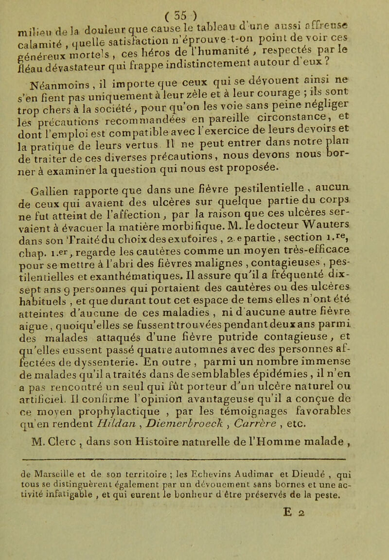 ( 55 ) milieu delà douleur que cause le tableau d'une aussi affreuse calamité , quelle satisfaction n’éprouve-t-on point de voir ces généreux mortels , ces héros de l’humanité , respectés parle fléau dévastateur qui frappe indistinctement autour d eux . Néanmoins, il importe que ceux qui se dévouent ainsi ne s’en fient pas uniquement à leur zèle et à leur courage ; ils sont trop chers à la société, pour qu’on les voie sans peine négliger- as précautions recommandées en pareille circonstance, et dont l’emploi est compatible avec l’exercice de leurs devoirs et la pratique de leurs vertus II ne peut entrer dans notre plan de traiter de ces diverses précautions, nous devons nous bor- ner à examiner la question qui nous est proposée. Gallien rapporte que dans une fièvre pestilentielle , aucun de ceux qui avaient des ulcères sur quelque partie du corps ne fut atteint de l’affection , par la raison que ces ulcères ser- vaient à évacuer la matière morbifique. 1VL le docteur Wauters dans son Traité du choix des exutoires , 2 e partie, section i.re, chap. î.er, regarde les cautères comme un moyen très-efficace pour se mettre à l’abri des fièvres malignes , contagieuses , pes- tilentielles et exanthématiques. Il assure qu’il a fréquenté dix- sept ans 9 personnes qui portaient des cautères ou des ulcères habituels , et que durant tout cet espace de tems elles n’ont été atteintes d’aucune de ces maladies , ni d aucune autre fièvre aigue, quoiqu’elles se fussent trouvées pendantdeuxans parmi des malades attaqués d’une fièvre putride contagieuse, et qu’elles eussent passé quatre automnes avec des personnes af- fectées de dyssenterie. En outre , parmi un nombre immense de malades qu’il a traités dans de semblables épidémies , il n’en a pas rencontré un seul qui fût porteur d’un ulcère naturel ou artificiel. Il confirme l’opinion avantageuse qu’il a conçue de ce moyen prophylactique , par les témoignages favorables qu’en rendent Hildan , Diemerbroeck , Carrère , etc. M. Clerc , dans son Histoire naturelle de l’Homme malade , de Marseille et de son territoire ; les Echevins Audimar et Dieudé , qui tous se distinguèrent également par un dévouement sans bornes et une ac- tivité infatigable , et qui eurent le bonheur d être préservés de la peste. E 2