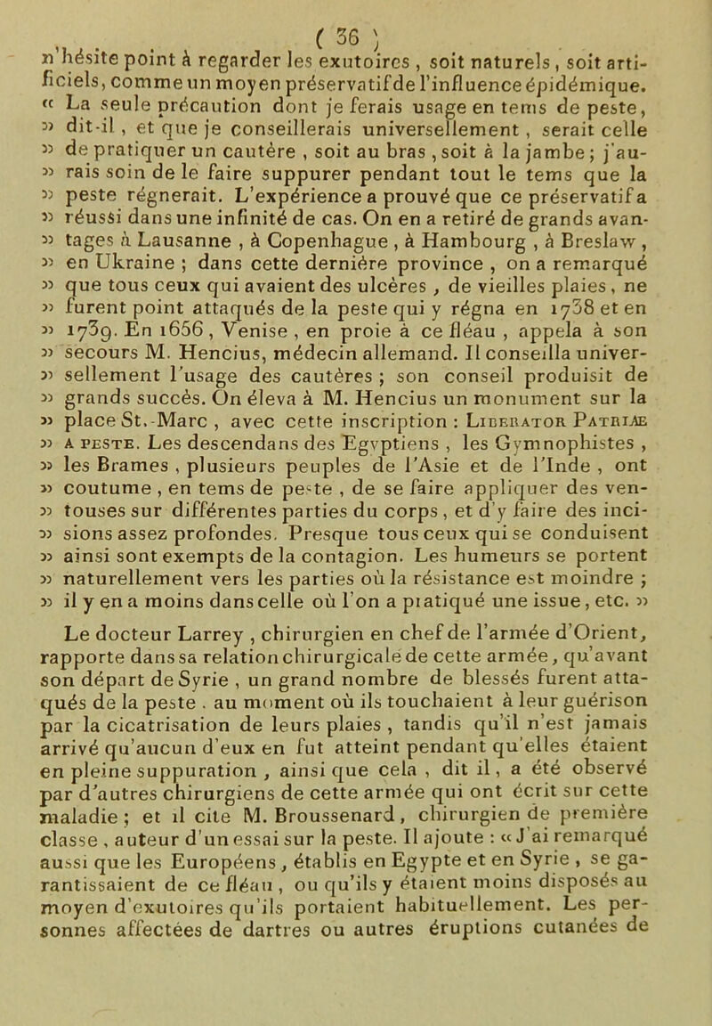 ïi hésite point à regarder les exutoires , soit naturels, soit arti- ficiels, comme un moyen préservatifde l’influence épidémique. « La seule précaution dont je ferais usage en tems de peste, D> dit-il , et que je conseillerais universellement , serait celle 53 de pratiquer un cautère , soit au bras , soit à la jambe ; j’au- 33 rais soin de le faire suppurer pendant tout le tems que la 33 peste régnerait. L’expérience a prouvé que ce préservatif a 33 réussi dans une infinité de cas. On en a retiré de grands avan- 33 tages à Lausanne , à Copenhague , à Hambourg , à Breslavv , 33 en Ukraine ; dans cette dernière province , on a remarqué 33 que tous ceux qui avaient des ulcères , de vieilles plaies , ne 3) lurent point attaqués de la peste qui y régna en 1768 et en 33 1739. En i656, Venise , en proie à ce fléau , appela à son 33 secours M. Hencius, médecin allemand. Il conseilla univer- 33 sellement l’usage des cautères ; son conseil produisit de 33 grands succès. On éleva à M. Hencius un monument sur la 33 place St. Marc , avec cette inscription : Lieerator Patriae 33 a peste. Les descendans des Egyptiens , les Gymnophistes , 33 les Brames , plusieurs peuples de l’Asie et de l’Inde , ont J3 coutume , en tems de pe-te , de se faire appliquer des ven- 33 touses sur différentes parties du corps , et d'y faire des inci- 33 sions assez profondes. Presque tous ceux qui se conduisent 33 ainsi sont exempts de la contagion. Les humeurs se portent 33 naturellement vers les parties où la résistance est moindre ; 33 il y en a moins dans celle où l’on a piatiqué une issue , etc. 33 Le docteur Larrey , chirurgien en chef de l’armée d’Orient, rapporte dans sa relation chirurgicale de cette armée, qu’avant son départ de Syrie , un grand nombre de blessés furent atta- qués de la peste . au moment où ils touchaient à leur guérison par la cicatrisation de leurs plaies , tandis qu’il n’est jamais arrivé qu’aucun d’eux en fut atteint pendant qu elles étaient en pleine suppuration , ainsi que cela , dit il, a été observé par d’autres chirurgiens de cette armée qui ont écrit sur cette maladie ; et il cite M. Broussenard, chirurgien de première classe , auteur d’un essai sur la peste. Il ajoute : « J ai remarqué aussi que les Européens , établis en Egypte et en Syrie , se ga- rantissaient de ce fléau , ou qu’ils y étaient moins disposés au moyen d’exutoires qu’ils portaient habituellement. Les per- sonnes affectées de dartres ou autres éruptions cutanées de