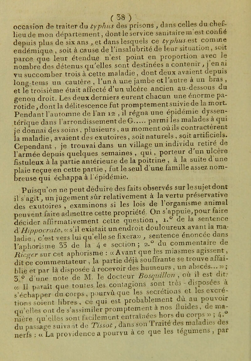 occasion de traiter du typhus des prisons , dans celles du chef- lieu de mon département, dont le service sanitaire rn est confié depuis plus de six ans , et dans lesquels ce typhus est comme endémique , soit à cause de l’insalubrité de leur situation, soit parce que leur étendue n’est point en proportion avec Je nombre des détenus qu’elles sont destinées a contenir , j en ai vu succomber trois à cette maladie , dont deux avaient depuis long-tems un cautère , l’un à une jambe et 1 autre à un bras , et le troisième était affecté d’un ulcère ancien au-dessous du genou droit. Les deux derniers eurent chacun une énorme pa- rotide, dont la délitescence fut promptement suivie de la mort. Pendant l’automne de l’an 12 , il régna une épidémie dyssen- térique dans l’arrondissement de G parmi les malades à qui je donnai des soins , plusieurs , au moment où ils contractèrent la maladie, avaient des exutoires, soit naturels , soit artificiels. Cependant , je trouvai dans un village un individu retire de l’armée depuis quelques semaines , qui, porteur d un ulcéré fistuleux à la partie antérieure de la poitrine , à la suite d une plaie reçue en cette partie , fut le seul d’une famille assez nom- breuse qui échappa à 1 épidémie. Puisqu’on ne peut déduire des faits observés sur le sujet dont il s agit, un jugement sûr relativement à la vertu préservative des exutoires , examinons si les lois de 1 organisme animal peuvent faire admettre cette propriété. On s’appuie,pour faire décider affirmativement cette question, i.° de la sentence d Hippocrate, ce s’il existait un endroit douloureux avant la ma- ladie , c’est vers lui qu’elle se fixera» , sentence énoncée dans l’aphorisme 35 de la 4 e section ; 2.° du commentaire de Ricacr sur cet aphorisme : cc Avant que les miasmes agissent, dit ce commentateur , la partie déjà souffrante se trouve affai- blie et par là disposée â recevoir des humeurs , un absces » , 3 0 d'une note de M. le docteur Bosquillon, ou il est dit: cc II paraît que toutes les contagions sont très - disposées a s’échapper du corps , pourvu que les secrétions et les excré- tions soient libres , ce qui est probablement du au pouvwr qu’elles ont de s’assimiler promptement a nos fluides, de ma- nière qu’elles sont facilement entraînées hors du corps » , 4. du passage suivant de Tissot, dans son I. raité des maladies des nerfs : « La providence a pourvu à ce que les tégumens , par