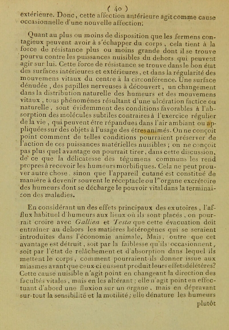 extérieure. Donc, cette affection antérieure agit comme cause occasionnelle d’une nouvelle affection; Quant au plus ou moins de disposition que les fermons con- tagieux peuvent avoir à s'échapper du corps , cela tient à la foi ce de résistance plus ou moins grande dont lise trouve pourvu contre les puissances nuisibles du dehors qui peuvent agir sur lui. Cette force de résistance se trouve dans le bon état des surfaces intérieures et extérieures , et dans la régularité des mouvemens vitaux du centre à la circonférence. Une surface dénudée , des papilles nerveuses à découvert, un changement dans la distribution naturelle des humeurs et des mouvemens vitaux , tous phénomènes résultant d’une ulcération factice ou naturelle , sont évidemment des conditions favorables à l’ab- sorption des molécules subtiles contraires à l’exercice régulier de la vie , qui.peuvent être répandues dans l’air ambiant ou ap- pliquées sur des objets à l’usage des êtres animés. On ne conçoit point comment de telles conditions pourraient préserver de l’action de ces puissances matérielles nuisibles ; on ne conçoit pas plus quel avantage on pourrait tirer, dans cette discussion, de' ce que la délicatesse des tégumens communs les rend propres à recevoir les humeurs morbifiques. Cela ne peut prou- ver autre chose > sinon que l’appareil cutané est constitué de manière à devenir souvent le réceptacle ou C’organe excrétoire des humeurs dont se décharge le pouvoir vital dans la terminai- son des maladies. En considérant un des effets principaux des exutoires , l’af- flux habituel d humeurs aux lieux où ils sont placés , on pour- rait croire avec Gallieti et 'lesta que cette évacuation doit entraîner au dehors les matières hétérogènes qui se seraient introduites dans l’économie animale. Mais, outre que cet avantage est détruit, soit par la faiblesse qu’ils occasionnent, soit par l’état de relâchement et d’absorption dans lequel ils mettent le corps, comment pourraient-ils donner issue aux miasmes avant que ceux-ci eussent produit leurs elfetsdélétères? Cette cause nuisible n'agit point en changeant la direction des facultés vitales , mais en les altérant ; elle n’agit point en effec- tuant d’abord une fluxion sur un organe , mais en dépravant sur tout la sensibilité et la motilité; elle dénature les humeurs plutôt