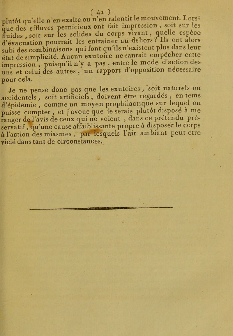 (40 plutôt qu’elle n’en exalte ou n’en ralentit le mouvement. Lors- que des effluves pernicieux ont fait impression , soit sur les fluides , soit sur les solides du corps vivant, quelle espèce d’évacuation pourrait les entraîner au-dehors i Us ont alors subi des combinaisons qui font qu’ils n’existent plus dans leur état de simplicité. Aucun exutoire ne saurait empêcher cette impression , puisqu’il n’y a pas , entre le mode d’action des uns et celui des autres , un rapport d opposition nécessaire pour cela. Je ne pense donc pas que les exutoires, 'soit naturels ou accidentels , soit artificiels, doivent être regardés , en teins d’épidémie , comme un moyen prophilactique sur lequel on puisse compter, et j’avoue que je serais plutôt disposé à nie ranger de l’avis de ceux qui ne voient , dans ce prétendu pré- servatif, qu’une cause affaiblissante propre à disposer le corps à l’action des miasmes , par lesquels l’air ambiant peut être vicié dans tant de circonstances.