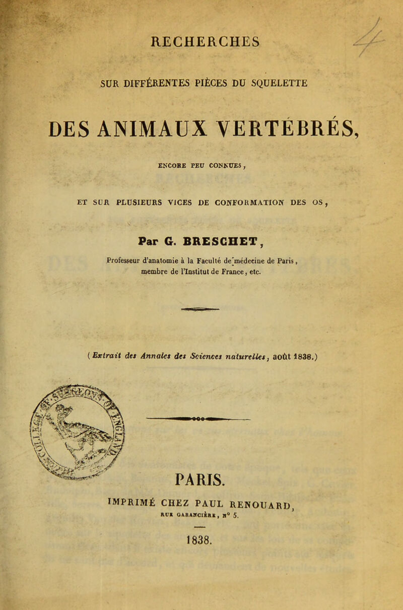 SUR DIFFÉRENTES PIÈCES DU SQUELETTE DES ANIMAUX VERTEBRES, ENCORE PEU CONNUES, ET SUR PLUSIEURS VICES DE CONFORMATION DES OS, Par G. BRESGHET, Professeur d’anatomie à la Faculté demédecine de Paris, membre de l’Institut de France, etc. ( Extrait des Annales des Sciences naturelles, août 1836.) IMPRIMÉ CHEZ PAUL RENOUARD, RU* GARAIfCIERK , tl° 5. 1838.