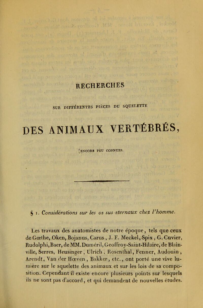 SUR DIFFÉRENTES PIÈCES Dü SQUEI.ETTE DES ANIMAUX VERTÉBRÉS, [encore peu connues. § i. Considérations sur les os sus sternaux chez Vhomme. Les travaux des anatomistes de notre époque, tels que ceux de Goethe, Oken, Bojanus, Carus , J. F. Meckel, Spix , G. Cuvier, Rudolphi,Baer, de MM.Duméril, Geoffroy-Saint-Hilaire, de Blain- ville, Serres, Heusinger, Ulrich , Rosenthal, Fenner, Audouin , Arendt, Van <!er Hœven , Bakker, etc., ont porté une vive lu- mière sur le squelette des animaux et sur les lois de sa compo- sition. Cependant il existe encore plusieurs points sur lesquels ils ne sont pas d’accord, et qui demandent de nouvelles études.