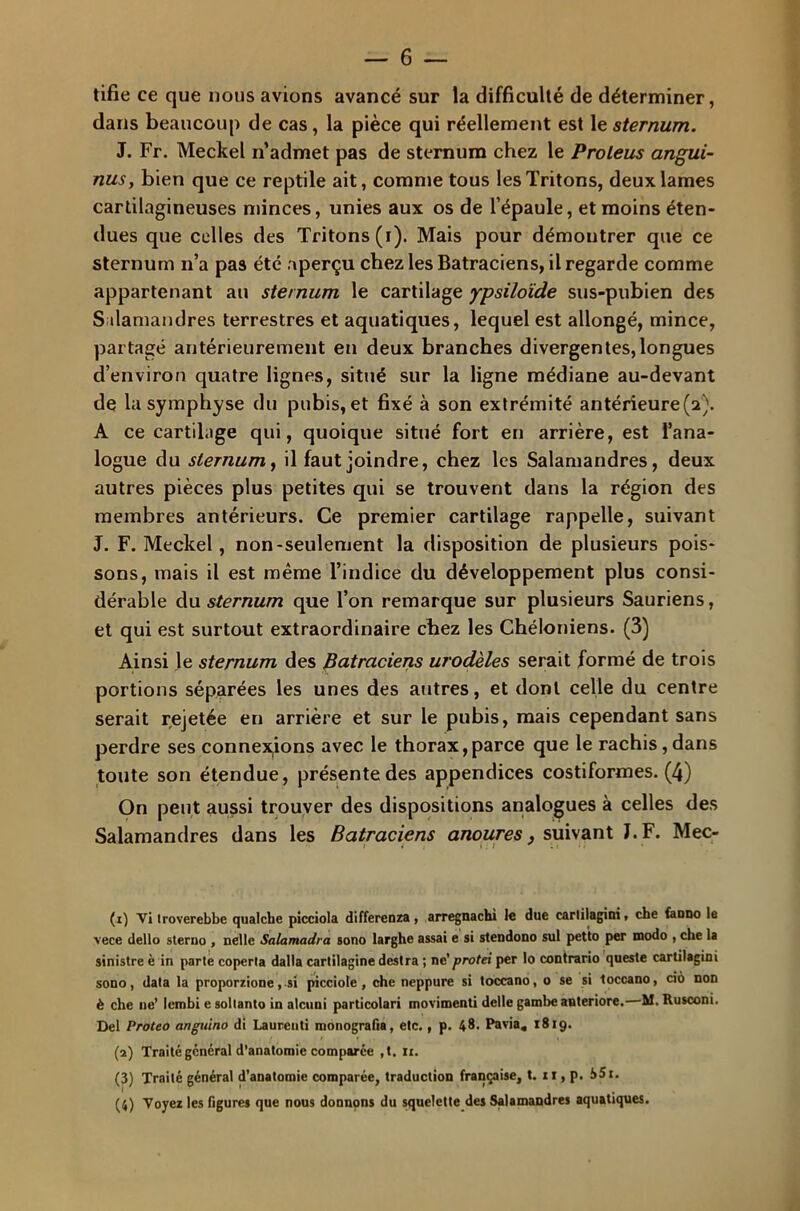 tifie ce que nous avions avancé sur la difficulté de déterminer, dans beaucoup de cas , la pièce qui réellement est le sternum. J. Fr. Meckel n’admet pas de sternum chez le Proleus angui- nusy bien que ce reptile ait, comme tous les Tritons, deux lames cartilagineuses minces, unies aux os de l’épaule, et moins éten- dues que celles des Tritons (i). Mais pour démontrer que ce sternum n’a pas été aperçu chez les Batraciens, il regarde comme appartenant au sternum le cartilage ypsiloïde sus-pubien des Salamandres terrestres et aquatiques, lequel est allongé, mince, partagé antérieurement en deux branches divergentes,longues d’environ quatre lignes, situé sur la ligne médiane au-devant de la symphyse du pubis, et fixé à son extrémité antérieure(2). A ce cartilage qui, quoique situé fort en arrière, est l’ana- logue du sternum, il faut joindre, chez les Salamandres, deux autres pièces plus petites qui se trouvent dans la région des membres antérieurs. Ce premier cartilage rappelle, suivant J. F. Meckel, non-seulement la disposition de plusieurs pois- sons, mais il est même l’indice du développement plus consi- dérable du sternum que l’on remarque sur plusieurs Sauriens, et qui est surtout extraordinaire chez les Chéloniens. (3) Ainsi le sternum des Batraciens modèles serait formé de trois portions séparées les unes des autres, et dont celle du centre serait rejetée en arrière et sur le pubis, mais cependant sans perdre ses connexions avec le thorax,parce que le rachis,dans toute son étendue, présente des appendices costiformes. (4) On peut aussi trouver des dispositions analogues à celles des Salamandres dans les Batraciens anoures, suivant J. F. Mec- (1) Vi troverebbe qualche picciola differenza, arregnachi le due carlilagini, che faono le vece dello sterno , nelle Salamadra sono larghe assai e si stendono sul petto per modo , che la sinistre è in parte coperla dalla cartilagine destra ; ne 'protêt per lo contrario queste cartilagini sono, data la proporzione, si picciole, che neppure si toccano, o se si toccano, cio non è che ne’ lembi e soltanto in alcuni particolari movimenti delle gambe anteriore. M. Rusconi. Del Proteo anguino di Laurenti monografia, etc., p. 48. Pavia, 1819. (2) Traité général d’anatomie comparée ,t. ri. (3) Traité général d’anatomie comparée, traduction française, t. 11, p. b Si. (4) Voyez les figures que nous donnons du squelette des Salamandres aquatiques.