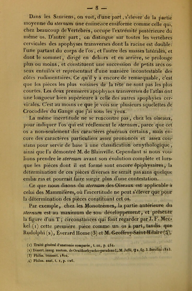 Dans les Sauriens, on voit, d’une part, s’élever de la partie moyenne du sternum une éminence ensiforme comme celle qui, chez beaucoup de Vertébrés, occupe l’extrémité postérieure du même os. D’autre part, on distingue sur toutes les vertèbres cervicales des apophyses transverses dont la racine est double: l’une partant du corps de l’os , et l’autre des masses latéralés, et dont le sommet, dirigé en dehors et en arrière, se prolonge plus ou moins, et constituent une succession de petits arcs os- seux entuilés et représentant d’une manière incontestable des côtes rudimentaires. Ce qu’il y a encore de remarquable, c’est que les pièces les plus voisines de la tête ne sont pas les plus courtes. Les deux premières apophyses transversesde l’atlas ont une longueur bien supérieure à celle des autres apophyses cer- vicales. C’est au moins ce que je vois sur plusieurs squelettes de Crocodiles du Gange que j’ai sous les yeux. La même incertitude ne se rencontre pas, chez les oiseaux, pour indiquer l’os qui est réellement le sternum, parce que cet os a non-seulement des caractères généraux certains, mais en- core des caractères particuliers assez prononcés et assez cou- slans pour servir de base à une classification ornythologique, ainsi que l’a démontré M. de Blainville. Cependant si nous vou- lions prendre le sternum avant son évolution complète et lors- que les pièces dont il est formé sont encore épiphysaires, la détermination de ces pièces diverses ne serait pas sans quelque emba;ras et pourrait faire surgir plus d’une contestation. Ce que nous disons du sternum des Oiseaux est applicable à celui des Mammifères, où l’incertitude ne peut s’élever que pour la détermination des pièces constituant cet os. Par exemple, chez les JVJIonotrèmes, la partie antérieure du sternum est au maximum de son développement, et présente la figure d’un T ; circonstances qui font regarder par J. F. Mec* kel (i) cette première pièce comme un os à part, tandis que Rudolphi (a), Éverard Home (3) et M. Geoffiroy>Saintdflilaire(4), (i) Traité général d'anatomie comparée, t. m, p. 4$4« (a) Dissert.inaug. zootom. deOruithorhyncho-paradoxoL.M. Jeffé, tja,fig.3. ikrolini i8a3. (3) Philos, transact. i8oa. v4) Philos, anat. t. i, p. ia6.