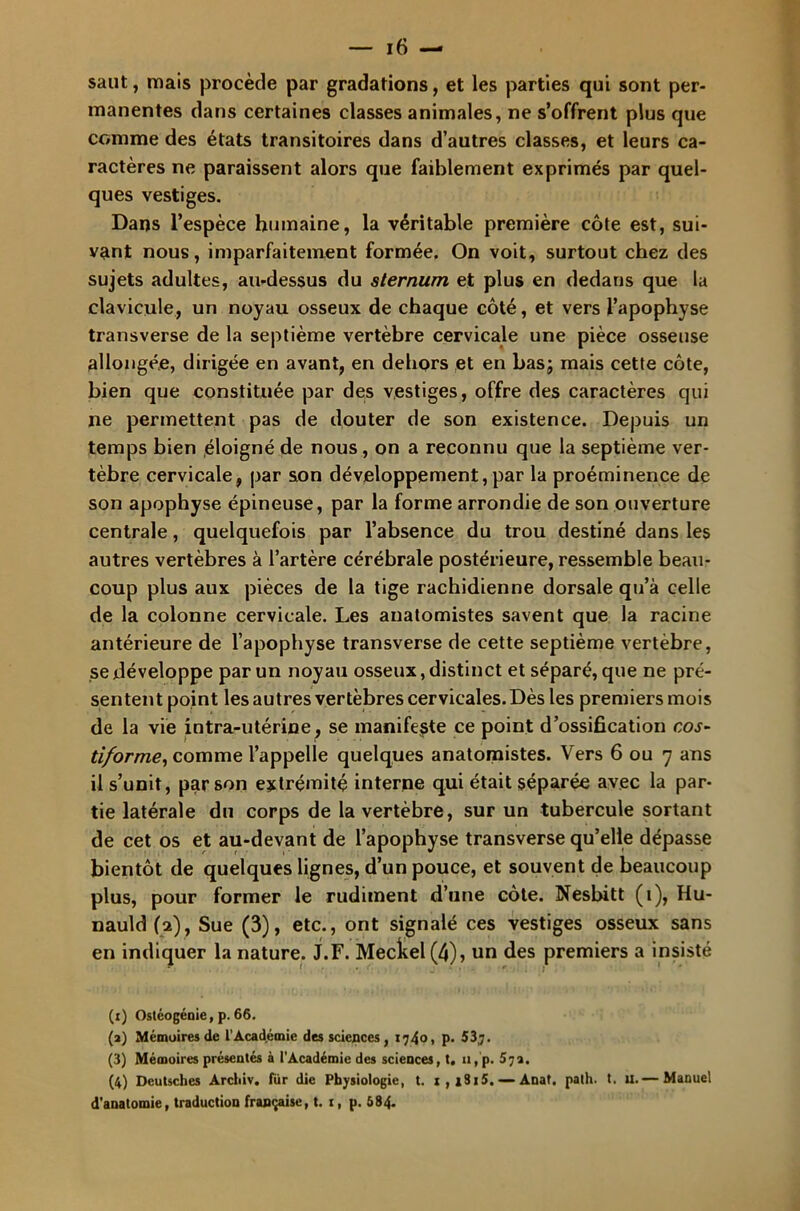 saut, mais procède par gradations, et les parties qui sont per- manentes dans certaines classes animales, ne s’offrent plus que comme des états transitoires dans d’autres classes, et leurs ca- ractères ne paraissent alors que faiblement exprimés par quel- ques vestiges. Dans l’espèce humaine, la véritable première côte est, sui- vant nous, imparfaitement formée. On voit, surtout chez des sujets adultes, au-dessus du sternum et plus en dedans que la clavicule, un noyau osseux de chaque côté, et vers l’apophyse transverse de la septième vertèbre cervicale une pièce osseuse allongée, dirigée en avant, en dehors et en bas; mais cette côte, bien que constituée par des vestiges, offre des caractères qui ne permettent pas de douter de son existence. Depuis un temps bien éloigné de nous, on a reconnu que la septième ver- tèbre cervicale, par son développement, par la proéminence de son apophyse épineuse, par la forme arrondie de son ouverture centrale, quelquefois par l’absence du trou destiné dans les autres vertèbres à l’artère cérébrale postérieure, ressemble beau- coup plus aux pièces de la tige rachidienne dorsale qu’à celle de la colonne cervicale. Les anatomistes savent que la racine antérieure de l’apophyse transverse de cette septième vertèbre, se développe par un noyau osseux, distinct et séparé, que ne pré- sentent point les autres vertèbres cervicales. Dès les premiers mois de la vie intra-utérine, se manifeste ce point d’ossification cos- tiforme, comme l’appelle quelques anatomistes. Vers 6 ou 7 ans il s’unit, par son extrémité interne qui était séparée avec la par- tie latérale du corps de la vertèbre, sur un tubercule sortant de cet os et au-devant de l’apophyse transverse qu’elle dépasse bientôt de quelques lignes, d’un pouce, et souvent de beaucoup plus, pour former le rudiment d’une côte. Nesbitt (1), Hu- nauld (2), Sue (3), etc., ont signalé ces vestiges osseux sans en indiquer la nature. J.F. Meckel (4), un des premiers a insisté (1) Ostéogénie, p. 66. (2) Mémoires de l’Académie des sciences, 1740, p. 53,7. (3) Mémoires présentés à l’Académie des sciences, t. 11, p. 572. (4) Deutsches Archiv. fur die Physiologie, t. 1 , i8i5. — Anat. path. t. u.— Manuel d'anatomie, traduction française, t. 1, p. 584.
