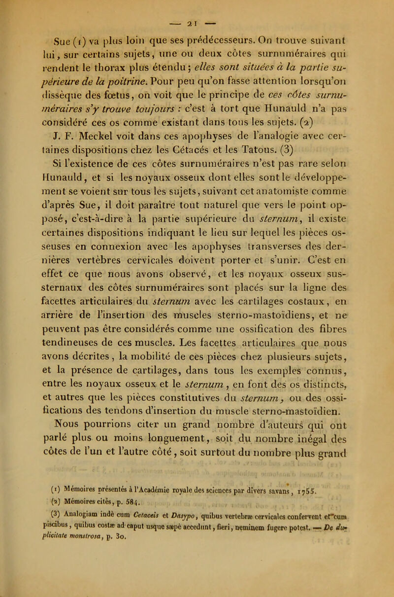 Sue (i) va plus loin que ses prédécesseurs. On trouve suivant lui, sur certains sujets, une ou deux côtes surnuméraires qui rendent le thorax plus étendu ; elles sont situées à la partie su- périeure de la poitrine. Pour peu qu’on fasse attention lorsqu’on dissèque des foetus, on voit que le principe de ces côtes surnu- méraires s’y trouve toujours : c’est à tort que Hunauld n’a pas considéré ces os comme existant dans tous les sujets. (2) J. F. Meckel voit dans ces apophyses de l’analogie avec cer- taines dispositions chez les Cétacés et les Tatous. (3) Si l’existence de ces côtes surnuméraires n’est pas rare selon Hunauld, et si les noyaux osseux dont elles sont le développe- ment se voient sur tous les sujets, suivant cet anatomiste comme d’après Sue, il doit paraître tout naturel que vers le point op- posé, c’est-à-dire à la partie supérieure du sternum, il existe certaines dispositions indiquant le lieu sur lequel les pièces os- seuses en connexion avec les apophyses transverses des der- nières vertèbres cervicales doivent porter et s’unir. C’est en effet ce que nous avons observé, et les noyaux osseux sus- sternaux des côtes surnuméraires sont placés sur la ligne des facettes articulaires du sternum avec les cartilages costaux, en arrière de l’insertion des muscles sterno-mastoïdiens, et ne peuvent pas être considérés comme une ossification des fibres tendineuses de ces muscles. Les facettes articulaires que nous avons décrites, la mobilité de ces pièces chez plusieurs sujets, et la présence de cartilages, dans tous les exemples connus, entre les noyaux osseux et le sternum , en font des os distincts, et autres que les pièces constitutives du sternum, ou des ossi- fications des tendons d’insertion du muscle sterno-mastoïdien. Nous pourrions citer un grand nombre d’auteurs qui ont parlé plus ou moins longuement, soit du nombre inégal des côtes de l’un et l’autre côté, soit surtout du nombre plus grand (1) Mémoires présentés à l’Académie royale des sciences par divers savans, 1755. (2) Mémoires cités, p. 584. (3) Analogiam indè cum Cetaceis et Dnsypo, quibus vertebræ cervicales confervent efeum piscibus, quibus costæ ad caput usque stepè accedunt, freri, neminem fugere potest. — De die plicilate monslrosa, p. 3o.