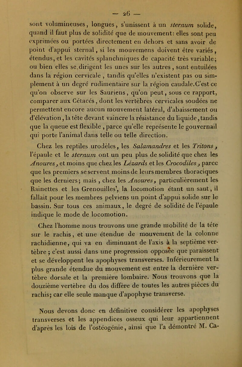 sont volumineuses, longues, s’unissent à un sternum solide, quand il faut plus de solidité que de mouvement: elles sont peu exprimées ou portées directement en dehors et sans avoir de point d’appui sternal, si les mouvemens doivent être variés, étendus, et les cavités splanchniques de capacité très variable; ou bien elles se.dirigent les unes sur les autres , sont entuilées dans la région cervicale , tandis quelles n’existent pas ou sim- plement à un degré rudimentaire sur la région caudale.C’est ce qu’on observe sur les Sauriens, qu’on peut, sous ce rapport, comparer aux Cétacés, dont les vertèbres cervicales soudées ne permettent encore aucun mouvement latéral, d’abaissement ou d’élévation, la tête devant vaincre la résistance du liquide,tandis que la queue est flexible , parce qu’elle représente le gouvernail qui porte l’animal dans telle ou telle direction. Chez les reptiles urodèles, les Salamandres et les Tritons 3 l’épaule et le sternum ont un peu plus de solidité que chez les Anoures , et moins que chez les Lézards et les Crocodiles 3 parce que les premiers se servent moins de leurs membres thoraciques que les derniers; mais , chez les Anoures, particulièrement les Rainettes et les Grenouilles1, la locomotion étant un saut, il fallait pour les membres pelviens un point d’appui solide sur le bassin. Sur tous ces animaux, le degré de solidité de l’épaule indique le mode de locomotion. Chez l’homme nous trouvons une grande mobilité de la tète sur le rachis, et une étendue de mouvement de la colonne rachidienne, qui va en diminuant de l’axis à la septième ver- tèbre ; c’est aussi dans une progression opposée que paraissent et se développent les apophyses transverses. Inférieurement la plus grande étendue du mouvement est entre la dernière ver- tèbre dorsale et la première lombaire. Nous trouvons que la douzième vertèbre du dos diffère de toutes les autres pièces du rachis; car elle seule manque d’apophyse transverse. Nous devons donc en définitive considérer les apophyses transverses et les appendices osseux qui leur appartiennent d’après les lois de l’ostéogénie, ainsi que l’a démontré M. Ca-