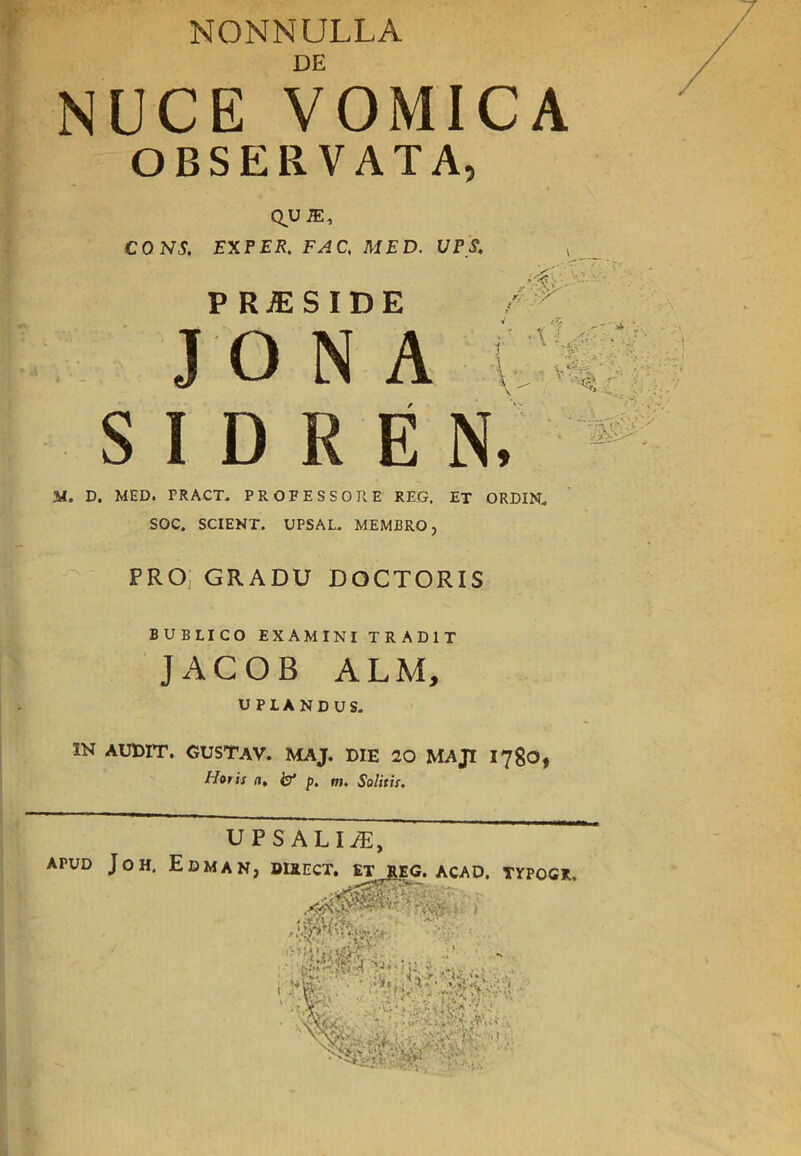 NONNULLA DE NUCE VOMICA OBSERVAT. Q^UiE, CONS. EXE ER. FA C, MED. P RjESIDE JO N A S I D R E M, D. MED. PRACT. PROFESSORE REG. ET ORDIN, SOC. SCI EN T, UPSAL- MEMBRO, PRO GRADU DOCTORIS BUBLICO EXAMINI TRAD1T JACOB ALM, UPLANDUS. IN AUDrr. GUSTAV. MAJ. DIE 20 MAJI 1780, Horis a. f p. nu Solitis.