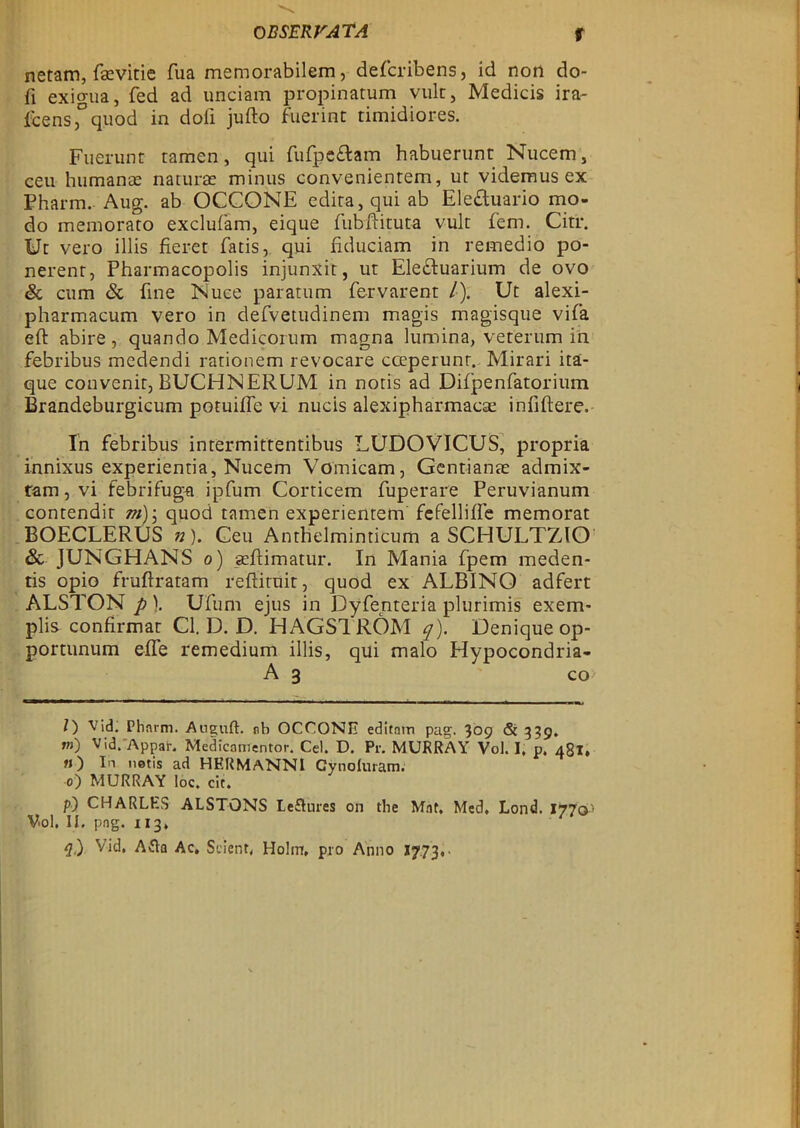 rtetam, fsevitie fua memorabilem, defcribens, id notl do- fi exio-ua, fed ad unciam propinatum vult, Medicis ira- feensquod in dofi jufto fuerint timidiores. Fuerunt ramen, qui fufpeftam habuerunt Nucem, ceu humanas naruras minus convenienrem, ut videmus ex Pharm. Aug. ab OCCONE edira,qui ab Ele&uario mo- do memorato exelufam, eique fubftituta vule fem. Citr. Ut veto illis fieret fatis, qui Educiam in remedio po- nerent, Pharmacopolis injunxit, ut Ele£tuarium de ovo 8c cum 8c fine Nuce paratum fervarent /•). Ut alexi- pharmaeum vero in defvetudinem magis magisque vifa eft abire , quando Medicorum magna lumina, vererum in febribus medendi rarionem revocare cceperunt. Mirari ita- que convenir, BUCHNERUM in notis ad Difpenfatorium Brandeburgicum potuiffe vi nucis alexipharmaese infiftere. In febribus intermittentibus LUDOVICUS, propria innixus experientia, Nucem Vomicam, Gentianas admix- ram, vi febrifuga ipfum Corticem fuperare Peruvianum contendit m) \ quod tamen experientem fefelliffe memorat BOECLERUS n). Ceu Anthelminticum a SCHULT7JO 8c JUNGHANS o) aeflimatur. In Mania fpem meden- tis opio fruftratam reftiruit, quod ex ALBINO adfert ALSTON p). Ufum ejus in Dyfenteria plurimis exem- plis confirmat Cl. D. D. HAGSTRÖM q). Deniqueop- portunum elfe remedium illis, qui malo Hypocondria- A 3 co O Vid. Pharm. Augnft. rb OCCONH editnm pag, 309 & 339. *») Vid.'Appar. Medicnmentor. Cel. D. Pr. MURRAY Vol. I. p. 481, h) In netis ad HERMANNI Cynoluram. O) MURRAY loc. cic. P) CHARLES ALSTöNS Le£Uires on the Måt, Med, Lond. 1770* Vol, II. png. 113,