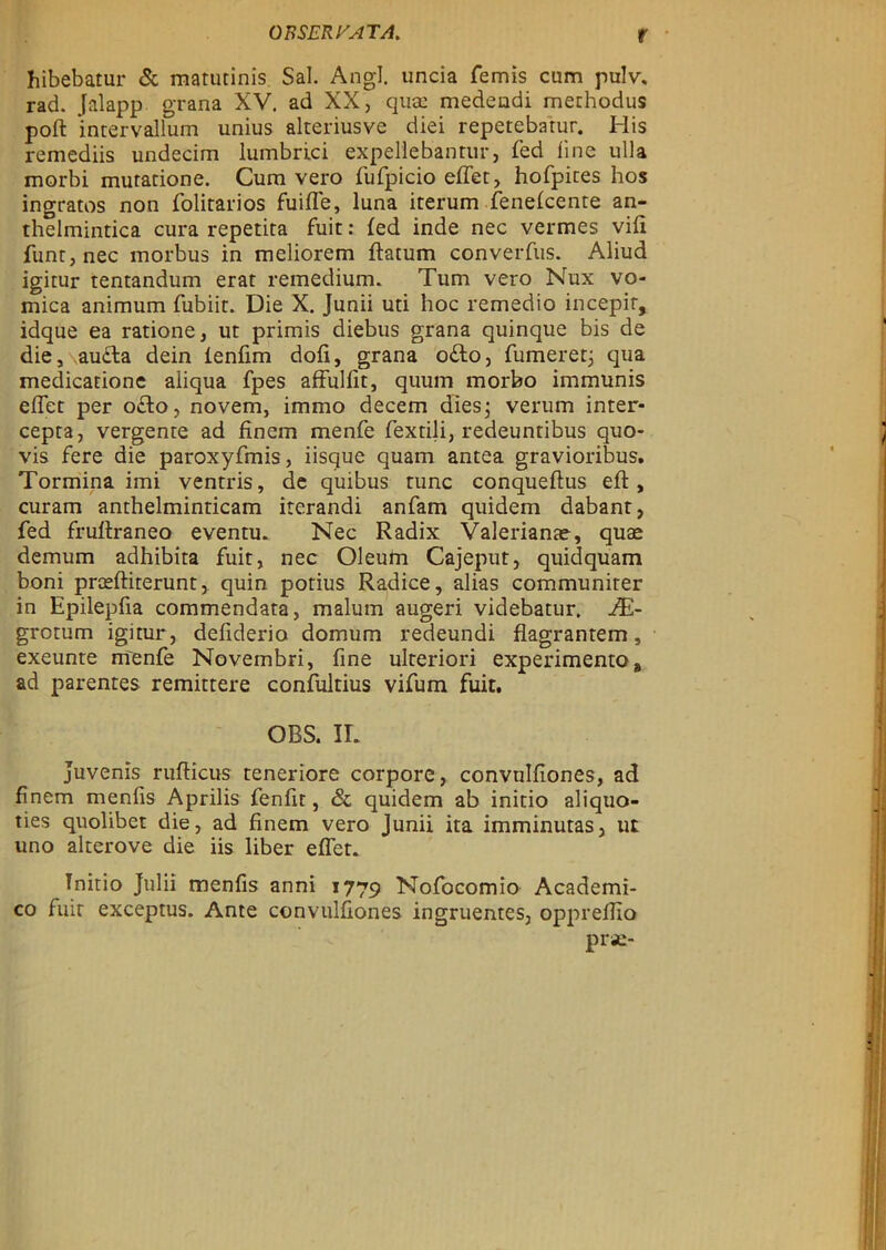 hibebatur & matutinis Sal. Angl. uncia femis cum pulv, rad. Jalapp grana XV. ad XX, quac medendi methodus poffc intervallum unius alteriusve diei repetebatur. His remediis undecim lumbrici expellebantur, fed fine ulla morbi mutatione. Cum vero fufpicio effet, hofpites hos ingratos non folitarios fuiffe, luna iterum fenefcente an- thelmintica cura repetita fuit: fed inde nec vermes vifi funt,nec morbus in meliorem ftatum converfus. Aliud igitur tentandum erat remedium. Tum vero Nux vo- mica animum fubiir. Die X. Junii uti hoc remedio incepir, idque ea ratione, ut primis diebus grana quinque bis de die, au&a dein ienfim dofi, grana odo, fumeretj qua medicatione aiiqua fpes affulfit, quum morbo immunis effet per o£to, novem, immo decem dies; verum inter- cepta, vergente ad finem menfe fextili, redeuntibus quo- vis fere die paroxyfmis, iisque quam antea gravioribus. Tormina imi ventris, de quibus tunc conqueftus eft, curam anthelminticam iterandi anfam quidem dabant, fed fruftraneo eventu. Nec Radix Valerianae, quae demum adhibita fuit, nec Oleum Cajeput, quidquam boni prceftiterunt, quin potius Radice, alias communiter in Epilepfia commendata, malum augeri videbatur. HL- grotum igitur, defiderio domum redeundi flagrantem, exeunte menfe Novembri, fine ulteriori experimento * ad parentes remittere confultius vifum fuit. OBS. II. juvenis rufticus teneriore corpore, convulfiones, ad finem menfis Aprilis fenfit, <Sc quidem ab initio aliquo- ties quolibet die, ad finem vero junii ita imminutas, ut uno alterove die iis liber effet. Tnitio Julii menfis anni 1779 Nofocomio Academi- co fuit exceptus. Ante convulfiones ingruentes, oppreffio prse-