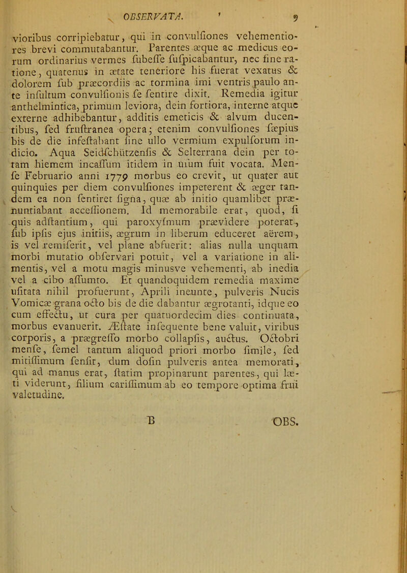 i vioribus corripiebatur, qui in convulfiones vehementio- res brevi commutabantur. Parentes seque ac medicus eo- rum ordinarius vermes fubefle fufpicabantur, nec fine ra- tione, quatenus in cetate tenériore his fuerat vexatus 6c dolorem fub praecordiis ac tormina imi ventris paulo an- te in ful tum convulfionis fe fentire dixir. Remedia igitur anthelmintica, primum leviora, dein fortiora, interne atquc externe adhibebantur, additis emeticis 6c alvum ducen- tibus, fed fruftranea opera; etenim convulfiones fiepius bis de die infeftabant line ullo vermium expulforum in- dicio. Aqua Seidfchiitzenfis 6c Selterrana dein per to- tam hiemem incaffum itidem in ufum fuit vocata. Men- fe Februario anni 1779 morbus eo crevir, ut quater aut qtiinquies per diem convulfiones impeterent 6c seger tan- dem ea non fentiret figna, quse ab initio quamlibet pras- nuntiabant accelfionem. Jd memorabile erar, quod, fl quis adftantium, qui paroxyfmum prsevidere porerat, fub ipiis ejus iniriis, aegrum in liberum educeret aerem, is vel remiferit, vel plane abfuerit: alias nulla unquam morbi mutatio obfervari potuit, vel a variatione in ali- mentis, vel a motu magis minusve vehementi, ab inedia vel a cibo afiumto. Et quandoquidem remedia maxime ufitata nihil profuerunt, Aprili ineunte, pulveris Nucis Vomicae grana ofto bis de die dabantur aegrotanti, idque eo cum effeftu, ur cura per quatuordecim dies continuata, morbus evanuerit. fEftate infequente bene valuit, viribus corporis, a prsegrelfo morbo collapfis, au£tus. Oclobri menfe, femel tantum aliquod priori morbo fimile, fed midffimum fenfit, dum dofin pulveris antea memorati, qui ad manus erat, ftatim propinarunt parentes, qui lre- ti viderunt, filium cariffimum ab eo tempore optima frui valetudine. E OBS. v