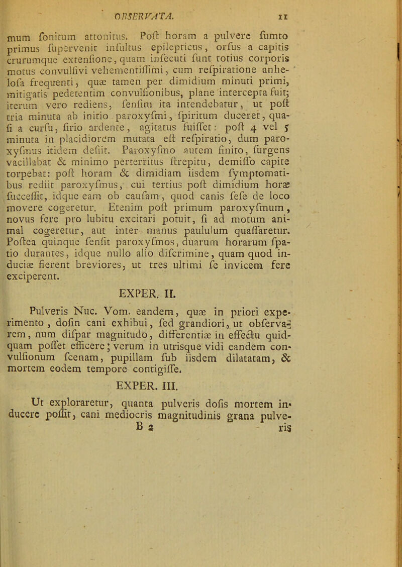 mum fonitum attonirus. Poft horam a pulvere fumto primus fupervenit infultus epiiepticus, orfus a capitis crurumque extenfione, quam infecuti funt torius corporis moms convuliivi vehementiftimi, cum refpiratione anhe- lofa frequenti, quae tamen per dimidium minuti primi, mitigatis pedetentim convulfionibus, plane intercepra fuit; iterum vero rediens, fen lim ita inrendebatur, ut poft tria minuta ab initio paroxyfmi, fpiritum duceret, qua- li a curfu, firio ardenre, agicatus fuiflet: poft 4 vel 5 minura in placidiorcrn mutata eft refpiratio, dum paro- xyfmus itidem defiit. Paroxyfmo autem finito, furgens vacillabat & minimo perterritus ftrepitu, demifto capite torpebat: poft horam & dimidiam iisdem fymptomati- bus rediit paroxyfmus,- cui tertius poft dimidium hors fucceffit, idque eam ob caufam, quod canis fefe de loco movere cogeretur. Etenim poft primum paroxyfmum , novus fere pro lubitu excitari potuit, fi ad motum ani- mal cogeretur, aut inter manus pauluium quaflaretur, Poftea quinque fenlit paroxyfmos, duarum horarum fpa- tio durantes, idque nullo alio difcrimine, quam quod in- duciae fierent breviores, ut tres ultimi fe invicem fere exciperent. EXPER. II. Pulveris Nuc. Vom. eandem, quae in priori expe- rimento , dofin cani exhibui, fed grandiori, ut obferva^ rem, num difpar magnitudo, differentiae in effeftu quid- quam poftet effieere; verum in utrisque vidi eandem con- vulfionum fcenam, pupillam fub iisdem dilatatam, & mortem eodem tempore contigifte. EXPER. III. Ut exploraretur, quanta pulveris dofis mortem in» ducerc poftit, cani mediocris magnitudinis grana pulve- B t - ris