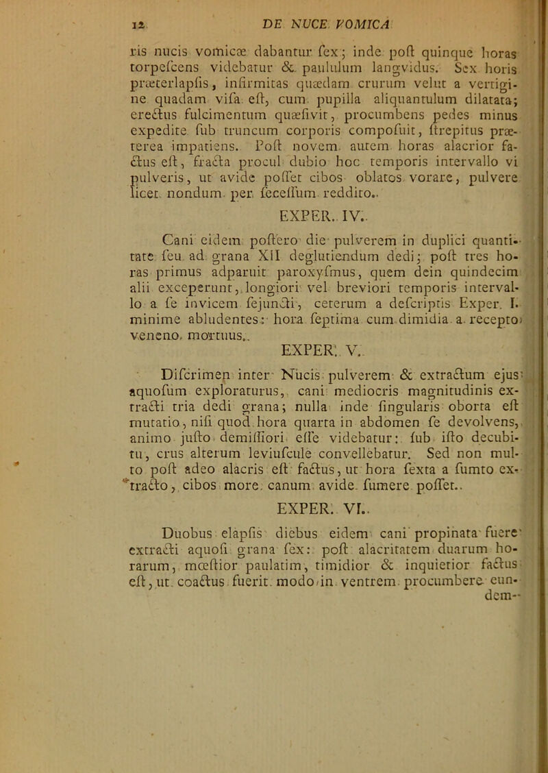 ris nucis vomicae cl ab an tur. fex; indc pod quinque horas torpefcens videbatur &. panlulum langvidus. Sex horis pneterlapfis, infirmitas quaedam crurum velut a vertigi- ne quadam vifa ed, cum pupilla aliquantulum dilatata; eredhis fuleimentum quaefivir, proeumbens pedes minus expedite. fub truneum corporis compofuit, ftrepitus prae- rerea impatiens. Pod: novem, autem horas alacrior fa- äuseft, fr adla procul dubio hoc temporis intervallo vi pulveris, ut avide poffet cibos oblatos vorare, pulvere licet. no.nd.um. per, feceffum reddito.. EXPER. IV.. Cani eidem podero die pulverem in duplici quanti-- tate feu ad grana XII degiutiendum dedij pod: tres ho- ras primus adparuit paroxyfmus, quem dein quindecim alii exceperunt, longiori vel breviori temporis interval- lo a fe invicem fejundli, ceterum a deferiptis Exper. I. minime abludentes :■ hora feptima cum dimidia. a. receptoj veneno, mortuus., exper:. v. Difcriinen inter Nucis pulverem & extradlum ejus' aquofum exploraturus,. cani mediocris magnitudinis ex- rradli tria dedi grana; nulla inde fingularis oborta ed mutatio, nid quod.hora quarta in abdomen fe devolvens, aniino judo demidiori elfe videbatur: fub ido decubi- tii j crus alterum leviufcule convellebarur. Sed non mul- to pod adeo alacris ed fadbus, ut hora fexta a fumto ex^ rradbo, cibos more. canum avide. fumere poffet.. EXPER. VE. 1 Duobus elapfis diebus eidem cani' propinata* fuere' extradbi aquofi grana fex: pod alacritatem duarum ho- rarum, mcedior paulatim, timidior & inquierior fadbus ed, ut. coadbus fuerit modo/in ventrem proeumbere eun- dem-