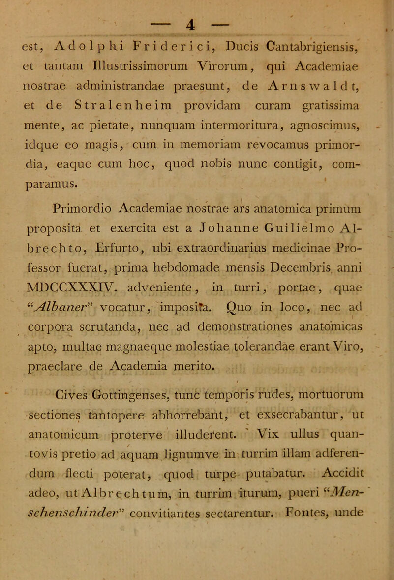 « / est, Adolpki Friderici, Ducis Cantabrigiensis, et tantam Illustrissimorum Virorum, qui Academiae nostrae administrandae praesunt, de Arnswaldt, et de Stralenheim providam curam gratissima mente, ac pietate, nunquam intermoritura, agnoscimus, idque eo magis, cum in memoriam revocamus primor- dia, eaque cum hoc, quod nobis nunc contigit, com- paramus. Primordio Academiae nostrae ars anatomica primum proposita et exercita est a Johanne Guilielmo Al- brechto, Erfurto, ubi extraordinarius medicinae Pro- fessor fuerat, prima hebdomade mensis Decembris, anni MDCCXXXIV. adveniente, in turri, portae, quae “Albcuier” vocatur, imposita. Quo in loco, nec ad corpora scrutanda, nec ad demonstrationes anatomicas ^ . • * t apto, multae magnaeque molestiae tolerandae erant Viro, praeclare de Academia merito. • ' * » Cives Gottingenses, tunc temporis rudes, mortuorum sectiones tantopere abhorrebant, et exsecrabantur, ut anatomicum proterve illuderent. Vix ullus quan- tovis pretio ad aquam lignumve in turrim illam adferen- dum flecti poterat, quod turpe putabatur. Accidit adeo, ut Albr ech tum, in turrim iturum, pueri “Men- schenschinder” convitiantes sectarentur. Fontes, unde