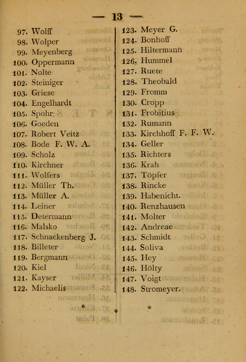 98. Wolper 99. Meyenberg 100. Oppermann 101. Nolte 102. Steiniger 103. Griese 104. Engelhardt 105. Spohr. 106. Goeden 107. Robert Veitz 108. Bode F. W. A. 109. Scholz 110. Kirehner 111. Wolfers 112- Mulier Th. 113. Mulier A. 114. Leiner 115. Determann 116. Malsko 117. Schnackenberg J. 118. Billeter 119. Bergmann 120. Kiel 121. Kayser 122. Michaelis 13 — 124. BonhofF 125. Hiltermann 126. Hummel 127. Ruete 128. Theobald 129. Fromm 130. Cropp 131. Frobitius 132. Rumann 133* Kirchhoff F. F. W. 134. Geller 135. Richters 136- Krah 137. Topfer 138* Rincke 139. Habenicht. 140. Renzhausen 141. Molter 142. Andreae 143. Schmidt 144. Soliva 145. Hey > 146. Holty * 147. Voigt 148- Stromeyer.