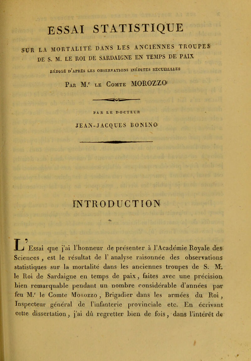 SUR LA MORTALITÉ DANS LES ANCIENNES TROUPES DE S. M. LE ROI DE SARDAIGNE EN TEMPS DE PAIX RÉDIGÉ d’après LES OBSERVATIONS INEDITES RECUEILLIES Par M.r le Comte MOROZZO1 PAR LE D O C T EUR JEAN-JACQUES EONLNO INTRODUCTION L’ Essai que j’ai l’honneur de présenter à l’Académie Royale des Sciences , est le résultat de 1’ analyse raisonnée des observations statistiques sur la mortalité dans les anciennes troupes de S. M*. le Roi de Sardaigne en temps de paix, faites avec une précision bien remarquable pendant un nombre considérable d’années par feu M.r le Comte Monozzo , Brigadier dans les armées du Roi , Inspecteur général de l’infanterie provinciale etc. En écrivant cette dissertation , j’ai dû regretter bien de fois, dans l’intérêt de v