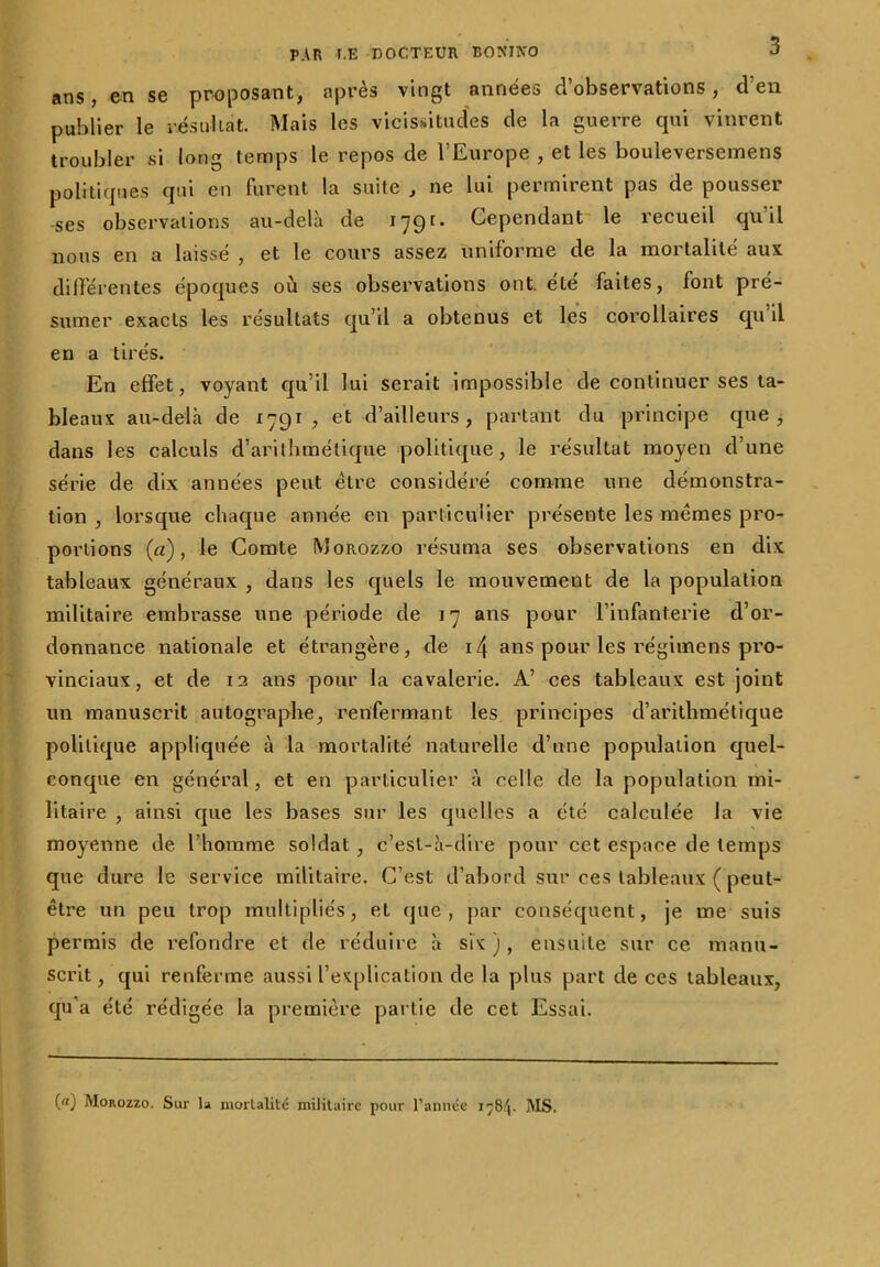 PAR r.E DOCTEUR BONINO ans, en se proposant, après vingt années d’observations, d’en publier le résultât. Mais les vicissitudes de la guerre qui vinrent troubler si long temps le repos de l’Europe , et les bouleversemens politiques qui en furent la suite , ne lui permirent pas de pousser ses observations au-delà de 179t. Cependant le recueil qu’il nous en a laissé , et le cours assez uniforme de la mortalité aux différentes époques où ses observations ont. été faites, font pré- sumer exacts les résultats qu’il a obtenus et les corollaires qu il en a tirés. En effet, voyant qu’il lui serait impossible de continuer ses ta- bleaux au-delà de 1791, et d’ailleurs, partant du principe que, dans les calculs d’arithmétique politique, le résultat moyen d’une série de dix années peut être considéré comme une démonstra- tion , lorsque chaque année en particulier présente les memes pro- portions (æ) , le Comte Morozzo résuma ses observations en dix tableaux généraux , dans les quels le mouvemeut de la population militaire embrasse une période de 17 ans pour l’infanterie d’or- donnance nationale et étrangère, de ans pour les régitnens pro- vinciaux, et de 12 ans pour la cavalerie. A’ ces tableaux est joint un manuscrit autographe, renfermant les principes d’arithmétique politique appliquée à la mortalité naturelle d’une population quel- conque en général, et en particulier à celle de la population mi- litaire , ainsi que les bases sur les quelles a été calculée la vie moyenne de l’homme soldat, c’est-à-dire pour cet espace de temps que dure le service militaire. C’est d’abord sur ces tableaux ( peut- être un peu trop multipliés, et que, par conséquent, je me suis permis de refondre et de réduire à six ), ensuite sur ce manu- scrit , qui renferme aussi l’explication de la plus part de ces tableaux, qu’a été rédigée la première partie de cet Essai. {«) Morozzo. Sur U mortalité militaire pour l’annce 1784* MS.