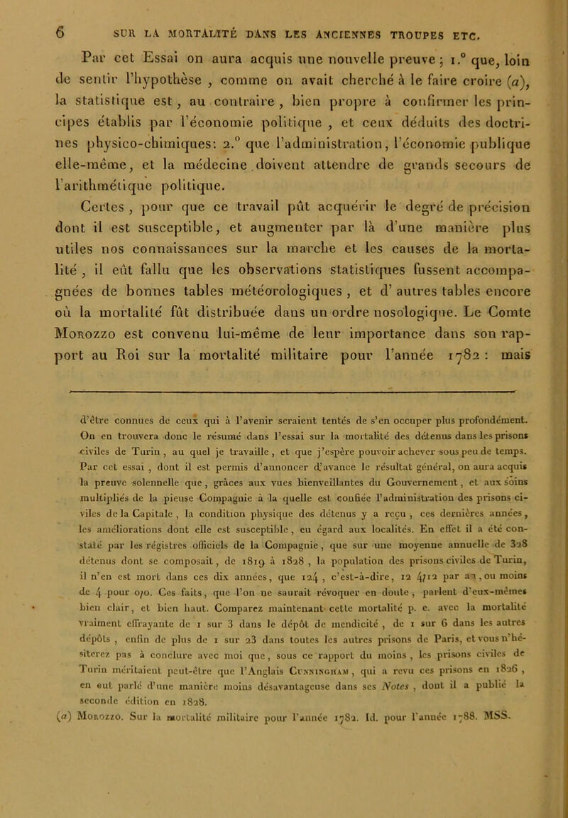 Par cet Essai on aura acquis une nouvelle preuve ; i.° que, loin de sentir l’hypothèse , comme on avait cherché à le faire croire (a), la statistique est, au contraire , bien propre à confirmer les prin- cipes établis par l’économie politique , et ceux déduits des doctri- nes physico-chimiques: 2.° que l’administration, l’économie publique elle-même, et la médecine doivent attendre de grands secours de l’arithmétique politique. Certes , pour que ce travail pût acquérir le degré de précision dont il est susceptible, et augmenter par là d’une manière plus utiles nos connaissances sur la marche et les causes de la morta- lité , il eut fallu que les observations statistiques fussent accompa- gnées de bonnes tables météorologiques , et d’autres tables encore où la mortalité fût distribuée dans un ordre nosologique. Le Comte Morozzo est convenu lui-même de leur importance dans son rap- port au Roi sur la mortalité militaire pour l’année 1782: mais d’être connues de ceux qui à l’avenir seraient tentes de s’en occuper plus profondément. On en trouvera donc le résumé dans l’essai sur la mortalité des détenus dans les prisons •civiles de Turin, au quel je travaille, et que j’espère pouvoir achever sous peu de temps. Par cet essai , dont il est permis d’annoncer d’avance le résultat général, on aura acquis la preuve solennelle que , grâces aux vues bienveillantes du Gouvernement, et aux soins multipliés de la pieuse Compagnie à la quelle est confiée l’administration des prisons ci- viles de la Capitale , la condition physique des détenus y a reçu , ces dernières années, les améliorations dont elle est susceptible , eu égard aux localités. En effet il a été con- staté par les régistres officiels de la Compagnie, que sur une moyenne annuelle de 3a8 détenus dont se composait, de i8iç> à 1828 , la population des prisons civiles de Turin, il n’en est mort dans ces dix années, que 124 , c’est-à-dire, 12 4/ia Par a_l »ou moins de 4 pour 070. Ces faits, que l’on ne saurait révoquer en doute, parlent d'eux-mêmes Lien clair, et bien haut. Comparez maintenant-cette mortalité p. e. avec la mortalité Vraiment effrayante de 1 sur 3 dans le dépôt de mendicité , de 1 sur 6 dans les autres dépôts , enfin de plus de 1 sur 23 dans toutes les autres prisons de Paris, et vous n hé- siterez pas à conclure avec moi que, sous ce rapport du moins , les prisons civiles de Turin méritaient peut-être que l’Anglais Ccnmngham , qui a revu ces prisons en 1826, en eut parlé d’une manière moins désavantageuse dans scs Notes , dont il a publié la seconde édition en 1828. (a) Morozzo. Sur la mortalité militaire pour l’année 1782. Id. pour l’année 1788. MSS.