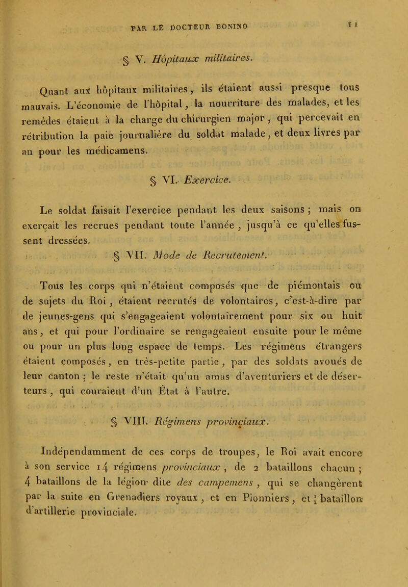 T I § V. Hôpitaux militaires. Quant aux hôpitaux militaires, ils étaient aussi presque tous mauvais. L’économie de l hôpital, la nourriture des malades, et les remèdes étaient à la charge du chirurgien major, qui percevait en rétribution la paie journalière du soldat malade , et deux livi es pai an pour les médicamens. § VI. Exercice. Le soldat faisait l’exercice pendant les deux saisons ; mais on exerçait les recrues pendant toute l’année, jusqu’à ce qu’elles fus- sent dressées. § VII. Mode de Recrutement. Tous les corps qui n’étaient composés que de piémontais ou de sujets du Roi , étaient recrutés de volontaires, c’est-à-dire par de jeunes-gens qui s’engageaient volontairement pour six ou huit ans, et qui pour l’ordinaire se rengageaient ensuite pour le même ou pour un plus long espace de temps. Les régimens e'trangers étaient composés, en très-petite partie , par des soldats avoués de leur canton 5 le reste 11’était qu’un amas d’aventuriers et de déser- teurs , qui couraient d’un État à l’autre. ‘ J . i l ' ' ' * * - * f *• • § VIII. Régimens provinciaux. Indépendamment de ces corps de troupes, le Roi avait encore à son service i<\ régimens provinciaux, de 2 bataillons chacun; 4 bataillons de la légion* dite des campemens , qui se changèrent par la suite en Grenadiers royaux , et en Pionniers , et {bataillon d’artillerie provinciale.