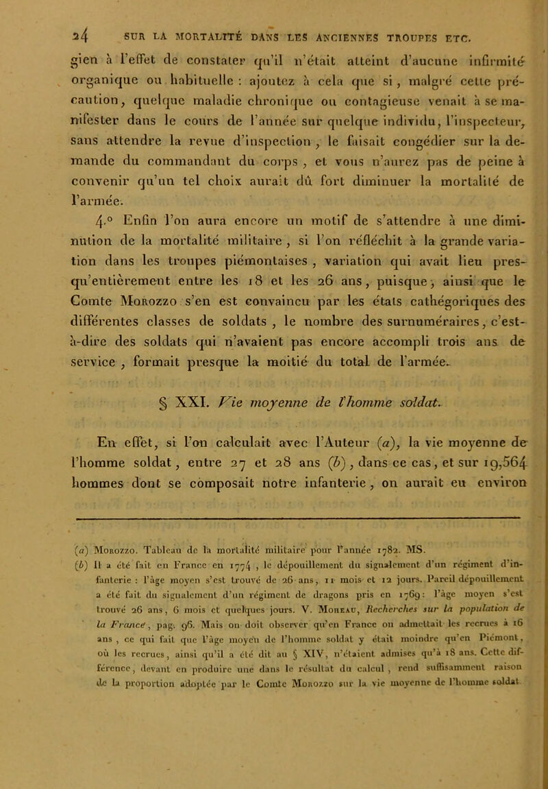 gien à 1 effet cle constater qu’il n’était atteint d’aucune infirmité organique ou habituelle : ajoutez à cela que si, malgré celte pré- caution, quelque maladie chronique ou contagieuse venait à se ma- nifester dans le cours de l’année sur quelque individu, l’inspecteur, sans attendre la revue d’inspection , le faisait congédier sur la de- mande du commandant du corps , et vous n’aurez pas de peine à convenir qu’un tel choix aurait dû fort diminuer la mortalité de l’armée. 4 ° Enfin l’on aura encore un motif de s’attendre à une dimi- nution de la mortalité militaire , si l’on réfléchit à la grande varia- tion dans les troupes piémonlaises , variation qui avait lieu pres- qu’entièrement entre les 18 et les 26 ans, puisque, ainsi que le Comte Morozzo s’en est convaincu par les étals cathégoriques des différentes classes de soldats, le nombre des surnuméraires, c’est- à-dire des soldats qui n’avaient pas encore accompli trois ans de service , formait presque la moitié du total de l’armée- § XXI. Vie moyenne de l'homme soldat. En effet, si l’on calculait avec l’Auteur (a), la vie moyenne de l’homme soldat, entre 27 et 28 ans (b) , dans ce cas, et sur 1 g, 564 hommes dont se composait notre infanterie , on aurait eu environ (a) Monozzo. Tableau de la mortalité militaire pour Vannée 178a. MS. {b) 11 a été fait en France en 1774 , 1° dépouillement du signalement d’un régiment d'in- fanterie : l’àge moyen s’est trouvé de 26 ans, n mois et 12 jours. Pareil dépouillement a été fait du signalement d’un régiment de dragons pris en 1769: l’àge moyen s’est trouvé 26 ans, 6 mois et quelques jours. V. MonEAu, Recherches sur la population de la France, pag-, 96. Mais on doit observer qu’en France 011 admettait les recrues i 16 ans, ce qui fait que l’âge moyeu de l’homme soldat y était moindre qu’en Piémont, où les recrues, ainsi qu’il a été dit au § XIV, n’étaient admises qu’à 18 ans. Cette dif- férence, devant en produire une dans le résultat du calcul , rend suffisamment raison de la proportion adoptée par le Comte Morozzo sur la vie moyenne de l’homme soldat