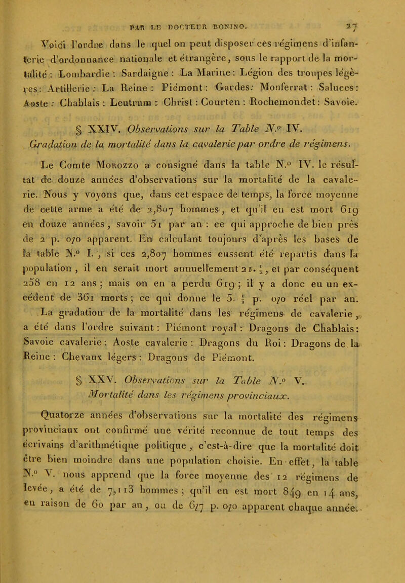 / Voici l'ordre dans le quel on peut disposer ces re'gimens d’infan- terie d’ordonnance nationale et étrangère, sous le rapport de la mor- talité : Lombardie: Sardaigne: La Marine: Légion des troupes légè- res: Artillerie: La Reine: Piémont: Gardes: Monferrat : Saluces: Aoste: Chablais : Leutruna : Christ : Courten : Rochemondet: Savoie. § XXIV. Observations sur la Table N.° IV. Gradation de la mortalité dans la cavalerie par ordre de réginiens. Le Comte Morozzo a consigné dans la table N.° IV. le résul- tat de douze années d’observations sur la mortalité de la cavale- rie. Nous y voyons que, dans cet espace de temps, la force moyenne de cette arme a été de 2,807 hommes , et qu’il en est mort 61g en douze années , savoir 5r par an : ce qui approche de bien près de 2 p. 0/0 apparent. En calculant toujours d’après les bases de la table N.° I. , si ces 2,807 h°mmes eussent été repartis dans la population, il en serait mort annuellement 21. 4, et par conséquent 258 en 12 ans; mais on en a perdu 619; il y a donc eu un ex- cédent de 561 morts ; ce qui donne le 5. I p. 0/0 réel par an. La gradation de la mortalité dans les re'gimens de cavalerie , a été dans l’ordre suivant: Piémont royal: Dragons de Chablais: Savoie cavalerie : Aoste cavalerie : Dragons du Roi : Dragons de lu Reine : Chevaux légers : Dragons de Piémont. § XXV. Observations sur la Table N.° V. Mortalité dans les réginiens provinciaux. Quatorze années d’observations sur la mortalité des régimens provinciaux ont confirmé une vérité reconnue de tout temps des écrivains d’arithmétique politique, c’est-à-dire que la mortalité doit être bien moindre dans une population choisie. En effet, la table N.° V. nous apprend que la force moyenne des 12 régimens de levée, a été de 7,113 hommes; qu’il en est mort 849 en 14 ans, eu raison de 60 par an, ou de 6/7 p. 070 apparent chaque année.