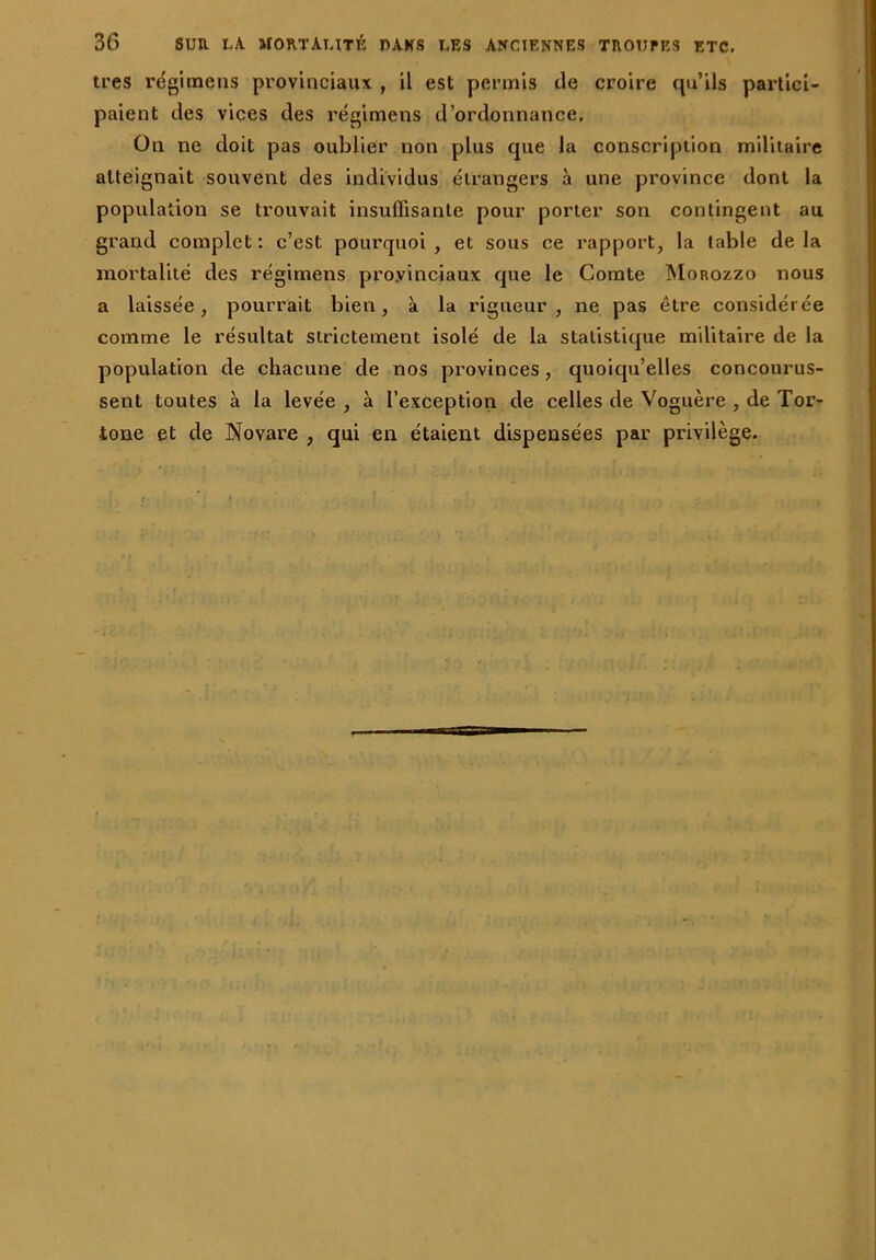 très régi meus provinciaux , il est permis de croire qu’ils partici- paient des vices des régimens d’ordonnance. On ne doit pas oublier non plus que la conscription militaire atteignait souvent des individus étrangers à une province dont la population se trouvait insuffisante pour porter son contingent au grand complet: c’est pourquoi, et sous ce rapport, la table delà mortalité des régimens provinciaux que le Comte Monozzo nous a laissée, pourrait bien, à la rigueur, ne pas être considérée comme le résultat strictement isolé de la statistique militaire de la population de chacune de nos provinces, quoiqu’elles concourus- sent toutes à la levée , à l’exception de celles de Voguère , de Tor- tone et de Novare , qui en étaient dispensées par privilège.