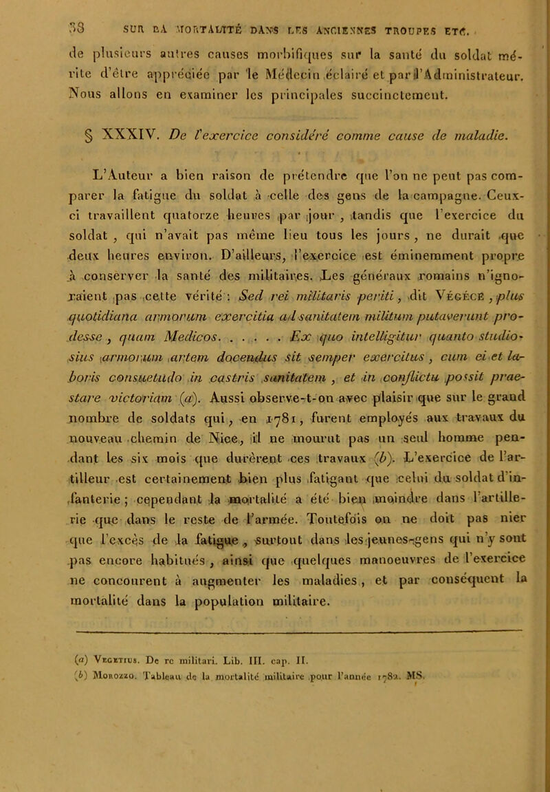 de plusieurs autres causes morbifiques sur la santé du soldat mé- rite d’être appréciée par 'le Médecin .éclairé et par fl’Administrateur, Nous allons en examiner les principales succinctement. § XXXIV. De l'exercice considéré comme cause de maladie. L’Auteur a bien raison de prétendre que l’on ne peut pas com- parer la fatigue du soldat à celle des gens de la campagne. Ceux- ci travaillent quatorze heures par [jour , .tandis que l’exercice du soldat , qui n’avait pas même lieu tous les jours , ne durait .que deux heures environ. D’ailleurs, l’exercice est éminemment propre à conserver la santé des militaires. Les généraux romains n’igno- xaient pas cette vérité : Sed rei milltaris periti, dit VégécB , plus quotidiana armorum exercitia ad sanitateni militum putaverunt pro- desse , quant Meclicos. ..... Ex quo intelligitur quanto studio' sius [armorum artem doceudus sit •seniper exercitus , cwn ci et la- bor-is consuetudo in castris sanitatem , et in conjlictu possit prae- stare victoriam (et). Aussi observe-1-on avec plaisir que sur le grand nombre de soldats qui, en 1781, furent employés aux travaux du nouveau chemin de Niice, il ne mourut pas un seul homme pen- dant les six mois que durèrent ces travaux (b). L’exercice de l’ar- tilleur est certainement bien plus fatigant que celui du soldat d in- fanterie ; cependant la mortalité a été bien .moindre dans 1 artille- rie que dans le reste de l’armée. Toutefois on ne doit pas nier que l’excès de la fatigue ., 'Surtout dans les jeunes-gens qui n y sont pas encore habitués , ainsi que quelques manoeuvres de l’exei'cice ne concourent à augmenter les maladies , et par conséquent la mortalité dans la population militaire. (a) Vegetius. De rc militari. Lib. III. cap. II. [l>) Monozzo. Tableau de la mortalité militaire pour l’annee 178a. MS.