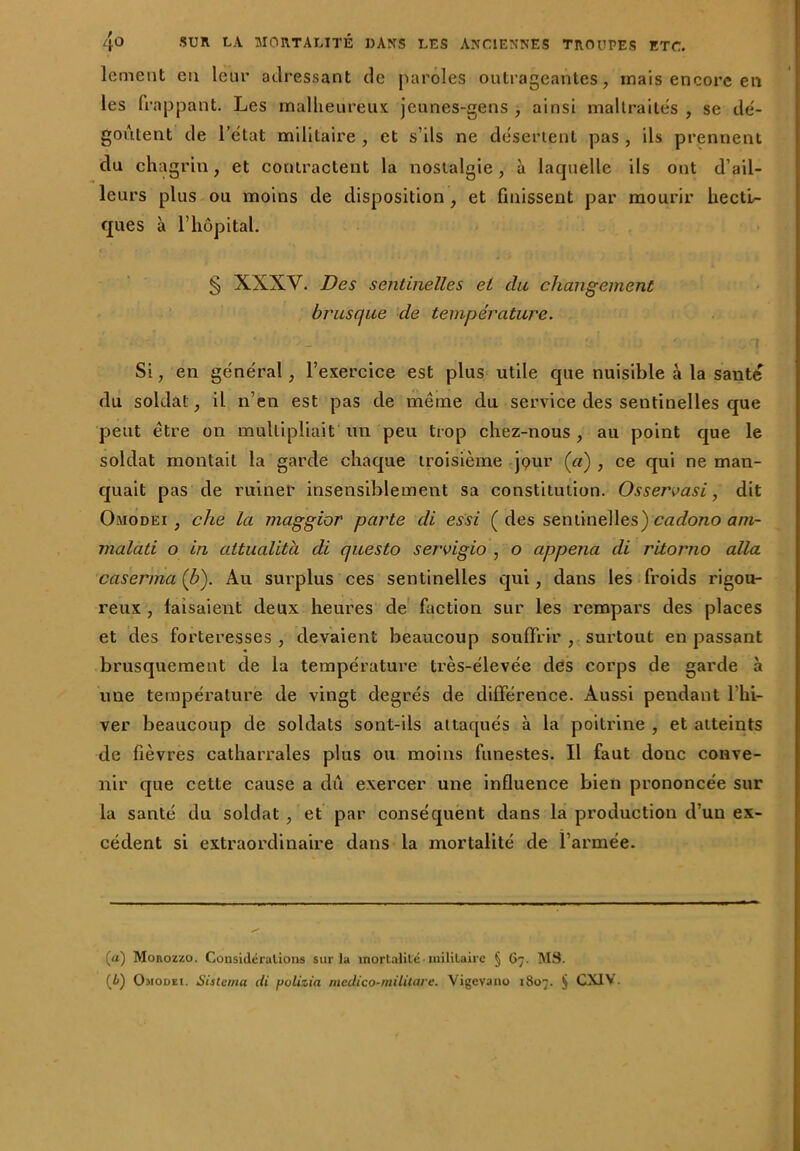 lement eu leur adressant de paroles outrageantes, mais encore en les frappant. Les malheureux jeunes-gens , ainsi maltraités , se dé- goûtent de l’état militaire , et s’ils ne désertent pas , ils prennent du chagrin, et contractent la nostalgie, à laquelle ils ont d’ail- leurs plus ou moins de disposition , et finissent par mourir hecti- ques à l’hôpital. § XXXV. Des sentinelles et du changement brusque de température. • * • . / ' -j Si, en général, l’exercice est plus utile que nuisible à la santé du soldat, il n’en est pas de meme du service des sentinelles que peut être on multipliait un peu trop chez-nous, au point que le soldat montait la garde chaque troisième jour (a) , ce qui ne man- quait pas de ruiner insensiblement sa constitution. Ossen>asi, dit Omodei , che la maggior parte di essi (des sentinelles) cadono am- malati o in attualità di questo servigio , o appena di ritorno alla caser ma (b). Au surplus ces sentinelles qui, dans les froids rigou- reux , faisaient deux heures de faction sur les rempars des places et des forteresses , devaient beaucoup souffrir , surtout en passant brusquement de la température très-élevée des corps de garde à une température de vingt degrés de différence. Aussi pendant 1 hi- ver beaucoup de soldats sont-ils attaqués à la poitrine , et atteints de fièvres catharrales plus ou moins funestes. Il faut donc conve- nir que cette cause a dû exercer une influence bien prononcée sur la santé du soldat , et par conséquent dans la production d’un ex- cédent si extraordinaire dans la mortalité de l’armée. (a) Morozzo. Considérations sur la mortalité • militaire § 67. MS. (i) Omodei. SUlema di pulizia mcdico-militare. Vigevano 1807. § CXIV.