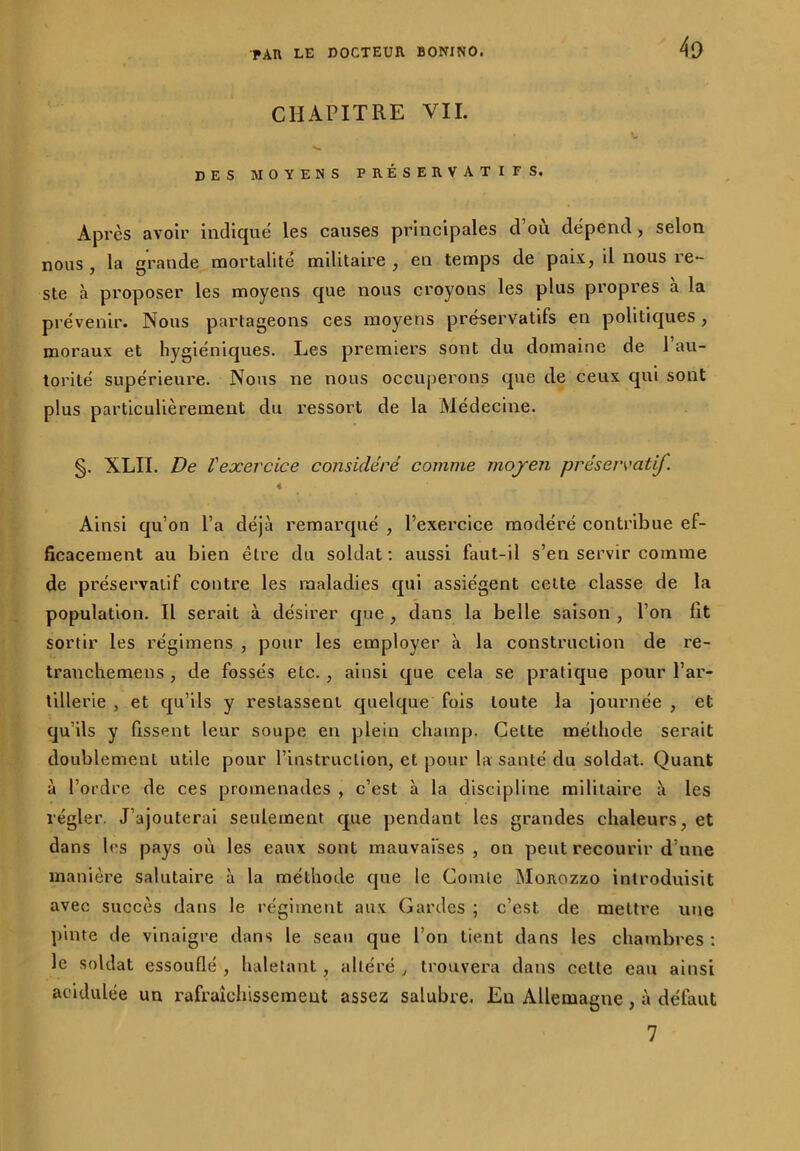 CHAPITRE VII. DES MOYENS PRÉSERVATIFS. Après avoir indiqué les causes principales d’où dépend, selon nous , la grande mortalité militaire , en temps de paix, il nous re- ste à proposer les moyens que nous croyons les plus propres à la prévenir. Nous partageons ces moyens préservatifs en politiques , moraux et hygiéniques. Les premiers sont du domaine de l’au- torité supérieure. Nous ne nous occuperons que de ceux qui sont plus particulièrement du ressort de la Médecine. §. XLII. De l'exercice considéré comme moyen préservatif. Ainsi qu’on l’a déjà remarqué , l’exercice modéré contribue ef- ficacement au bien être du soldat: aussi faut-il s’en servir comme de préservatif contre les maladies qui assiègent celte classe de la population. Il serait à désirer que , dans la belle saison , l’on lit sortir les régimens , pour les employer à la construction de re- tranchemens , de fossés etc., ainsi que cela se pratique pour l’ar- tillerie , et qu’ils y restassent quelque fois toute la journée , et qu’ils y fissent leur soupe en plein champ. Cette méthode serait doublement utile pour l’instruction, et pour la santé du soldat. Quant à l’ordre de ces promenades , c’est à la discipline militaire à les régler. J’ajouterai seulement que pendant les grandes chaleurs, et dans les pays où les eaux sont mauvaises , on peut recourir d’une manière salutaire à la méthode que le Comle Morozzo introduisit avec succès dans le régiment aux Gardes ; c’est, de mettre une pinte de vinaigre dans le seau que l’on tient dans les chambres : le soldat essouflé , haletant, altéré , trouvera dans celte eau ainsi acidulée un rafraîchissement assez salubre. Eu Allemagne , à défaut 7