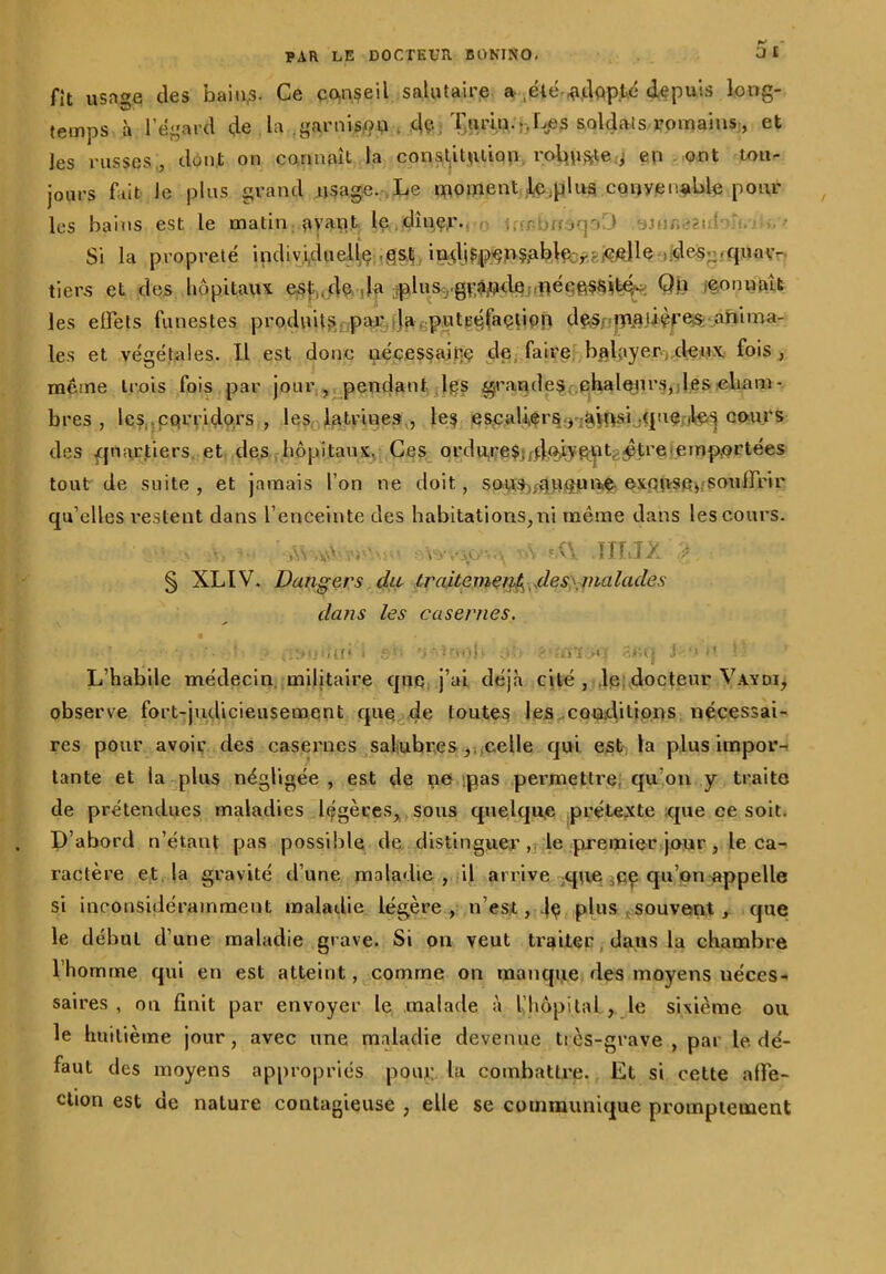 fît usnge des bains- Ce conseil salutaire a été adopté depuis long- temps à l’égard de la .garnis,ou . de Turin:,>Les soldais romains-, et les russes , dont on connaît la constitution robuste j en ont tou- jours fait le plus grand usage. Le moment Ie;plns conveimble pour les bains est le matin avant le dîner- ier-busqoD yjm,-2! ‘ . Si la propreté indiv.i,dueliç ,fçles;wquar- tiers et des hôpitaux esf.jle. Ja ;^iusv-g\*âjt>de'.iiéçe§si^ Q.fi (Connaît les effets funestes produits par la putréfaction des. matières anima- les et végétales. Il est donc nécessaire de faire balayer deux fois , même trois fois par jour , pendant les grandes chaleurs, les eliam- bres , les çqrriçlors , les latrines, les es.cali,ers:y;àiiftsi.;(iuç cours des quartiers, et des hôpitaux. Ces ordu,re$;^.qÂyfiUL^tre• emportées tout de suite, et jamais l’on ne doit, sous^uquae excuse,.souffrir qu’elles restent dans l’enceinte des habitations,ni même dans les cours. § XLIV. Dangers du traitement, de s\malade s dans les casernes. ‘ ■ ' . {'iSU'ilîi < '.I ' tnol> O.ii > ,iüT .‘U 8JU} J1* *’ !- L’habile médecin militaire que j’ai déjà cité , le docteur Vavdi, observe fort-judicieusement que de toutes les conditions nécessai- res pour avoir des casernes salubres , celle qui est la plus impor- tante et la plus négligée , est de ne pas permettre, qu’on y traite de prétendues maladies légères, sous quelque prétexte que ce soit. D’abord n’étaut pas possible de distinguerle premier jour, le ca- ractère et la gravité d’une maladie, il arrive que pç qu’on appelle si inconsidéramment maladie légère , n’est, 4ç plus souvent , que le début d’une maladie grave. Si on veut traiter dans la chambre l’homme qui en est atteint, comme on manque des moyens néces- saires , ou finit par envoyer le malade à l’hôpital , le sixième ou le huitième jour, avec une maladie devenue très-grave, par le dé- faut des moyens appropriés pour la combattre. Et si cette affe- ction est de nature contagieuse 7 elle se communique promptement