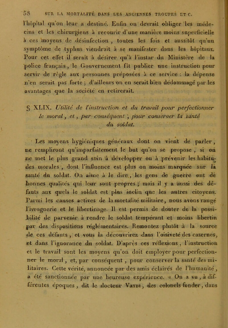 l'hôpital qu’on leur a destine. Enfin on devrait obliger les méde- cins et les chirurgiens à recourir d’une manière moins superficielle à ces ‘moyens de désinfection , toutes les fois et aussitôt qu’un symptôme de typhus viendrait à se manifester dans les hôpitaux. Pour cet effet il serait à désirer qu’à l’instar du Ministère de la police français , le Gouvernement fit publier une instruction pour servir de règle aux personnes préposées à ce service : la dépense n’en serait pas forte ; d’ailleurs on en serait bien dédommagé par les avantages que la société en retirerait. § XLIX. Utilité de Vinstruction et du travail pour perfectionner le moral, et, par conséquent , pour conserver la santé du soldat. V. Les moyens hygiéniques généraux dont on vient de parler, ne rempliront qu’imparfaitement le but qu’on se propose , si on ne met le plus grand soin à développer ou à prévenir les habitu- des morales , dont l’influence est plus ou moins marquée sur la santé du soldat. On aime à le dire , les gens de guerre ont de bonnes qualités qui leur sont propres; mais il y a aussi des dé- » fauls aux quels le soldat est plus inc-lin que les autres citoyens. Parmi les causes actives de la mortalité militaire, nous avons raugé l’ivrognerie et le libertinage. Il est permis de douter de la possi- bilité de parvenir à rendre le soldat tempérant et moius libertin par des dispositions réglementaires. Remontez plutôt à la source de ces défauts , et vous la découvrirez daus l’oisiveté des casernes, et dans l’ignorance du soldat. D’après ces réflexions , l’instruction et le travail sont les moyens qu’on doit employer pour perfection- ner le moral, et, par conséquent, pour conserver la santé des mi- litaires. Cette vérité, annoncée par des amis éclairés de l’humanité, a été sanctionnée par une heureuse expérience. « On a vu , à dif- férentes époques, dit le docteur Vaydï, des colonels fonder, dans