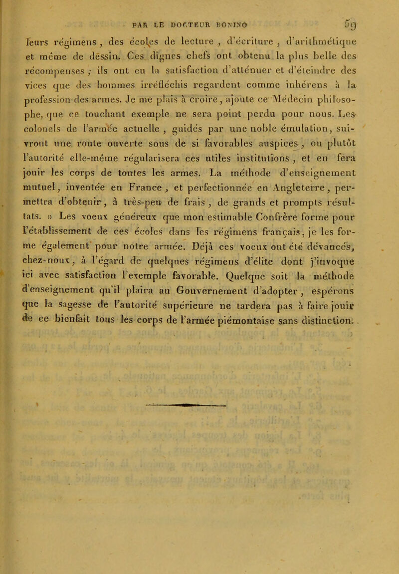 leurs régimens , des écoles de lecture, d’écriture, d’arithmétique et même de dessin. Ces dignes chefs ont obtenu la plus belle des récompenses ; ils ont eu la satisfaction d’atténuer et d’éteindre des vices que des hommes irréfléchis regardent comme inhérens à la profession des armes. Je me plais à croire, ajoute ce Médecin philoso- phe, que ce touchant exemple ne sera point perdu pour nous. Les- colonels de l’année actuelle, guidés par une noble émulation, sui- vront une route ouverte sous de si favorables auspices , ou plutôt l’autorité elle-même régularisera ces utiles institutions , et en fera jouir les corps de toutes les armes. La méthode d’enseignement mutuel, inventée en France, et perfectionnée en Angleterre, per- mettra d’obtenir, à très-peu de frais, de grands et prompts résul- tats. » Les voeux généreux que mon estimable Confrère forme pour l’établissement de ces écoles dans les régimens français, je les for- me également pour notre armée. Déjà ces voeux ont été dévancés, ehez-noux, à l’égard de quelques régimens d’élite dont j’invoque ici avec satisfaction l’exemple favorable. Quelque soit la méthode d enseignement qu’il plaira au Gouvernement d’adopter, espérons que la sagesse de l’autorité supérieure ne tardera pas à faire jouir de ce bienfait tous les corps de l’armée piémontaise sans distinction.