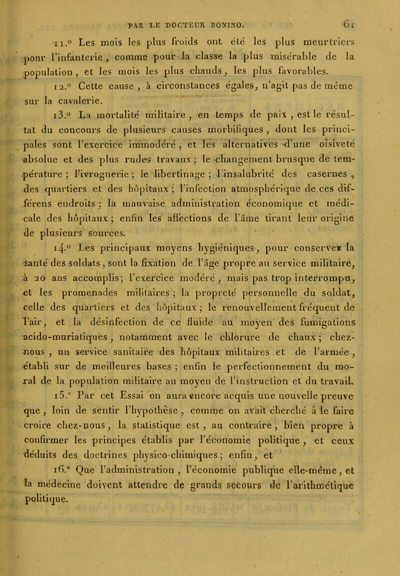 ii.° Les mois les plus froids ont été les plus meurtriers pour l’infanterie , comme pour la classe la plus misérable de la population , et les mois les plus chauds, les plus favorables. 12.0 Cette cause, à circonstances égales, n’agit pas de même sur la cavalerie. 13. ° La mortalité militaire, en temps de paix , est le résul- tat du concours de plusieurs causes morbifiques , dont les princi- pales sont l’exercice immodéré , et les alternatives 'd’une oisiveté absolue et des plus rudes travaux; le changement brusque de tem- pérature ; l’ivrognerie ; le 'libertinage ; l’insalubrité des casernes , des quartiers et des hôpitaux ; l’infection atmosphérique de ces dif- férens endroits ; la mauvaise administration économique et médi- cale des hôpitaux ; enfin les affections de l’âme tirant leur origine de plusieurs sources. 14. ° Les principaux moyens hygiéniques, pour conserve* la santé des soldats , sont la fixation de l’âge propre au service militaire, à 20 ans accomplis; l’exercice modéré, mais pas trop interrompu, et les promenades militaires ; la propreté personnelle du soldat, celle des quartiers et des hôpitaux; le renouvellement fréquent de l’air, et la désinfection de ce fluide au moyen des fumigations acido-muriatiques, notamment avec le chlorure de chaux ; chez- nous , un service sanitaire des hôpitaux militaires et de l’armée , établi sur de meilleures bases ; enfin le perfectionnement du mo- ral de la population militaire au moyen de l’instruction et du travail, 15. ° Par cet Essai on aura encore acquis une nouvelle preuve que , loin de sentir l’hypothèse , comme on avait cherché à le faire croire chez-nous, la stalistique est , au contraire , bien propre à confirmer les principes établis par l’économie politique , et ceux déduits des doctrines physico-chimiques; enfin, et ifi.° Que l’administration, l’économie publique elle-même, et la médecine doivent attendre de grands secours de l’arithmétique politique.