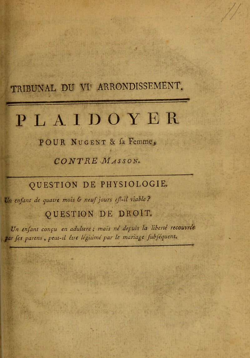 TRIBUNAL DU VI' ARRONDISSEMENT. PLAIDOYER / ' POUR NuGENT&fa Femme, CONTRE Masson. I QUESTION DE PHYSIOLOGIE. Un enfant de quatre mois & neuf jours ef-il viable ? QUESTION DE DROIT. Un enfant conçu en adultéré ; mais né depuis la liberté recouvrer f ar fes parens , peut-il être légitimé par le mariage Jubféquent.