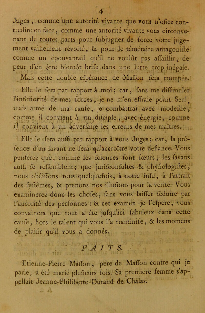 J-uges, comme une autorité vivante que vous n’ofiez con- tredire en face, comme une autorité vivante vous circonve- nant de toutes parts pour fubjuguer de force votre juge- ment vainement révolté, 6c pour le téméraire antagonifle comme un épouvantail qu’il ne voulût pas affaillir* de peur d’en être bientôt brifé dans une lutte trop inégale. Mais cette double efpérance de Maifon fera trompée. Elle le fera par rapport à moi ; car, fans me diffimuler l’infériorité de mes forces, je ne m’en.effraie point. Seulf mais armé de ma caufe, je combattrai avec modeflie, comme il convient à un. difciple , avec énergie, comme il convient à un adverfaiçe les erreurs de mes maîtres. 9rt3iJ5ujj On:J up f x ji!.. Elle le fera auffi par rapport à vous Juges; car, la pré- fence d’un favant ne fera qu’accroître votre défiance. Vous penferez que, comme les fciences font fœurs, les favans auffi fe refiemblent; que jurifconfultes 6c phyfiologides, nous obëiffons tous quelquefois, à notre infu, à l’attrait des fydèmes, & prenons nos illufions pour la vérité.- Vous examinerez donc les chofes, fans vous laiffer féduire par l’autorité des perfonnes : 6c cet examen je l’efpere, vous convaincra que tout a été jufqu’ici fabuleux dans cette caufe, hors le talent qui vous l’a tranfmife, 6c les momens de plaifir qu’il vous a donnés. F. A I T S. Etienne-Pierre MafTon , pere de Maffon contre qui je parle, a été marié plufîeurs fois. Sa première femme sap- pellait Jeanne-Philiberte Durand de Chalas.