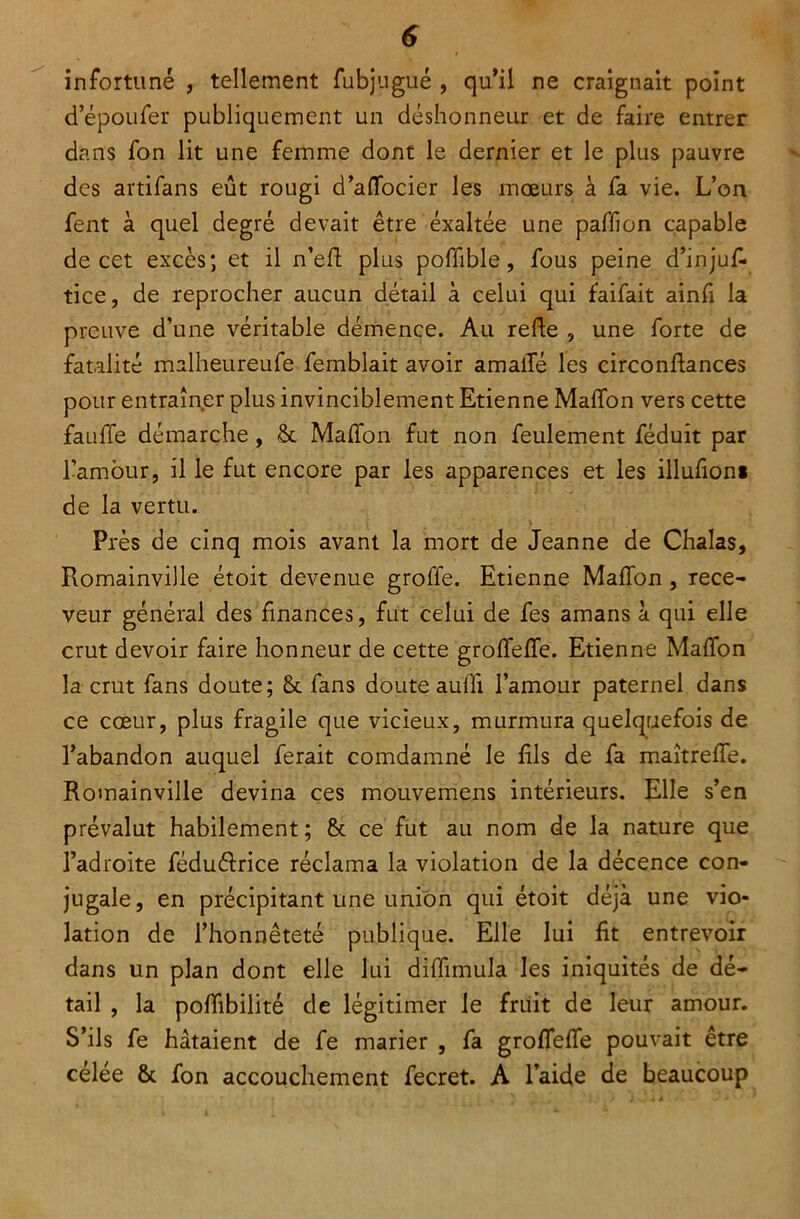 infortuné , tellement fubjugué , qu’il ne craignait point depoufer publiquement un déshonneur et de faire entrer dans fon lit une femme dont le dernier et le plus pauvre des artifans eût rougi d’aflocier les mœurs à fa vie. L’on fent à quel degré devait être exaltée une paffion capable de cet excès; et il n’eft plus poffible, fous peine d’injuf- tice, de reprocher aucun détail à celui qui faifait ainfi la preuve d’une véritable démence. Au relie , une forte de fatalité malheureufe femblait avoir amaiïé les circonflances pour entraîner plus invinciblement Etienne Maffon vers cette fauffe démarche, & Maffon fut non feulement féduît par l’amour, il le fut encore par les apparences et les illufion* de la vertu. Près de cinq mois avant la mort de Jeanne de Chalas, Romainville étoit devenue groffe. Etienne MafTon , rece- veur général des finances, fut celui de fes amans à qui elle crut devoir faire honneur de cette grolfeffe. Etienne Maillon la crut fans doute; 8c fans doute auffi l’amour paternel dans ce cœur, plus fragile que vicieux, murmura quelquefois de l’abandon auquel ferait comdamné le fils de fa maîtreffe. Romainville devina ces mouvemens intérieurs. Elle s’en prévalut habilement; 8c ce fut au nom de la nature que l’adroite féduéirice réclama la violation de la décence con- jugale, en précipitant une union qui étoit déjà une vio- lation de l’honnêteté publique. Elle lui fit entrevoir dans un plan dont elle lui diffimula les iniquités de dé- tail , la poffibilité de légitimer le fruit de leur amour. S’ils fe hâtaient de fe marier , fa groffeffe pouvait être celée & fon accouchement fecret. A l’aide de beaucoup