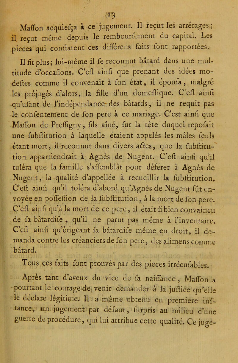 *3 Maffon acquiefça a ce jugement. Il reçut les arrérages ; il reçut même depuis le rembourfement du capital. Les pièces qui confiatent ces différens faits font rapportées. Il fit plus; lui-même il fe reconnut bâtard dans une mul- titude d’occafions. C’eff ainfî que prenant des idées mo- dèles comme il convenait à fon état, il époufa, malgré les préjugés d’alors, la fille d’un domeftique. C’efl ainfi qu’ufant de l’indépendance-des bâtards, il ne requit pas le confentement de fon pere à ce mariage. C’est ainfi que Maffon de Preffigny, fils aîné, fur la tête duquel repofait une fubfiitution à laquelle étaient appelés les mâles feuls étant mort, il reconnut dans divers aftes, que la fubftitu- tion appartiendrait à Agnès de Nugent. C’eff ainfi qu’il toléra que la famille s’affemblât pour déférer à Agnès de Nugent, la qualité d’appellée à recueillir la fubfiitution, C’efi ainfi qu’il toléra d’abord qu’Agnès de Nugent fut en- voyée en poffeffion de la fubfiitution, à la mort de fon pere. C’efi ainfi qu’à la mort de ce pere, il était fi bien convaincu de fa bâtardife , qu’il ne parut pas même à l’inventaire. C’efi ainfi qu’érigeant fa bâtardife même en droit, il de- manda contre les créanciers de fon pere, des alimens comme bâtard. Tous ces faits font prouvés par des pièces irrécufables. Après tant d’aveux du vice de fa naiffance, Maffon a pourtant le courage de venir demander à la jufiice qu’elle le déclare légitime. Il a même obtenu en première inf- tance, un jugement par défaut, furpris au milieu d’une guerre de procédure, qui lui attribue cette qualité. Ce juge-