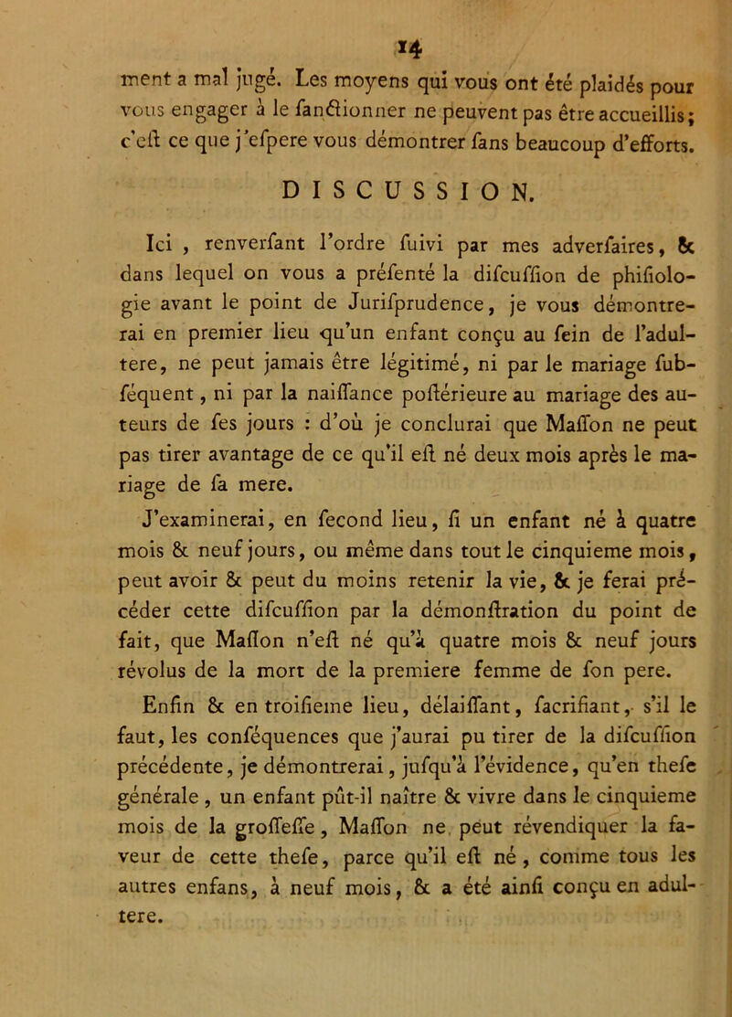 ment a mal jugé. Les moyens qui vous ont été plaidés pour vous engager à le fanâionner ne peuvent pas être accueillis; c efl ce que j'efpere vous démontrer fans beaucoup d’efforts. DISCUSSION. Ici , renverfant l’ordre fuivi par mes adverfaires, 8c dans lequel on vous a préfenté la difcuffion de phifiolo- gie avant le point de Jurifprudence, je vous démontre- rai en premier lieu qu’un enfant conçu au fein de l’adul- tere, ne peut jamais être légitimé, ni parle mariage fub- féquent, ni par la naiflance poftérieure au mariage des au- teurs de fes jours : d’où je conclurai que Maflon ne peut pas tirer avantage de ce qu’il efl né deux mois après le ma- riage de fa mere. J’examinerai, en fécond lieu, fi un enfant né à quatre mois & neuf jours, ou même dans tout le cinquième mois, peut avoir & peut du moins retenir la vie, & je ferai pré- céder cette difcuffion par la démonftration du point de fait, que Maflon n’eft né qu’à quatre mois & neuf jours révolus de la mort de la première femme de fon pere. Enfin & en troifieme lieu, délaiffant, facrifiant, s’il le faut, les conféquences que j’aurai pu tirer de la difcuffion précédente, je démontrerai, jufqu’ù l’évidence, qu’en thefe générale , un enfant pût-il naître & vivre dans le cinquième mois de la groflefle, Maflon ne peut révendiquer la fa- veur de cette thefe, parce qu’il efl né, comme tous les autres enfans, à neuf mois, & a été ainfi conçu en adul- téré.